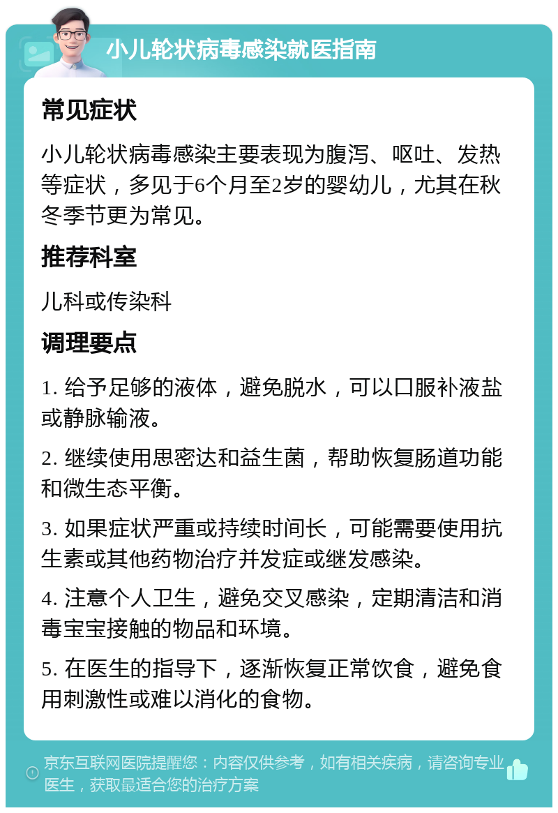 小儿轮状病毒感染就医指南 常见症状 小儿轮状病毒感染主要表现为腹泻、呕吐、发热等症状，多见于6个月至2岁的婴幼儿，尤其在秋冬季节更为常见。 推荐科室 儿科或传染科 调理要点 1. 给予足够的液体，避免脱水，可以口服补液盐或静脉输液。 2. 继续使用思密达和益生菌，帮助恢复肠道功能和微生态平衡。 3. 如果症状严重或持续时间长，可能需要使用抗生素或其他药物治疗并发症或继发感染。 4. 注意个人卫生，避免交叉感染，定期清洁和消毒宝宝接触的物品和环境。 5. 在医生的指导下，逐渐恢复正常饮食，避免食用刺激性或难以消化的食物。