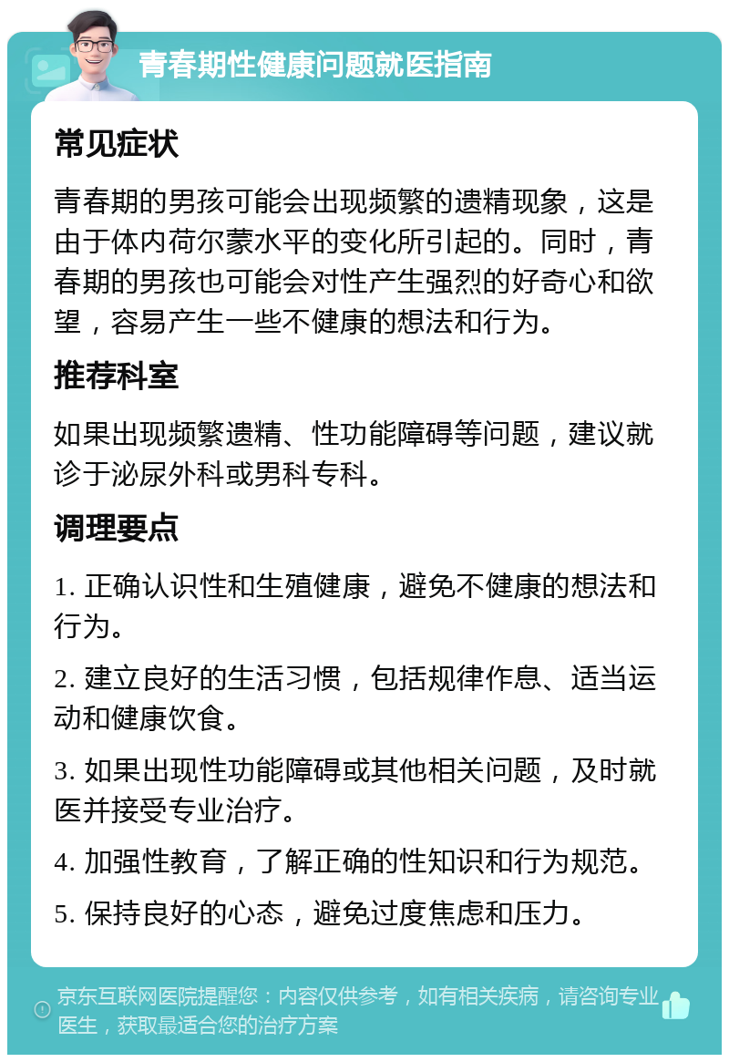 青春期性健康问题就医指南 常见症状 青春期的男孩可能会出现频繁的遗精现象，这是由于体内荷尔蒙水平的变化所引起的。同时，青春期的男孩也可能会对性产生强烈的好奇心和欲望，容易产生一些不健康的想法和行为。 推荐科室 如果出现频繁遗精、性功能障碍等问题，建议就诊于泌尿外科或男科专科。 调理要点 1. 正确认识性和生殖健康，避免不健康的想法和行为。 2. 建立良好的生活习惯，包括规律作息、适当运动和健康饮食。 3. 如果出现性功能障碍或其他相关问题，及时就医并接受专业治疗。 4. 加强性教育，了解正确的性知识和行为规范。 5. 保持良好的心态，避免过度焦虑和压力。