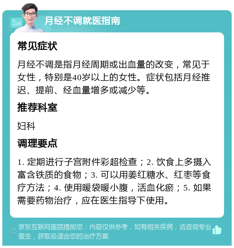 月经不调就医指南 常见症状 月经不调是指月经周期或出血量的改变，常见于女性，特别是40岁以上的女性。症状包括月经推迟、提前、经血量增多或减少等。 推荐科室 妇科 调理要点 1. 定期进行子宫附件彩超检查；2. 饮食上多摄入富含铁质的食物；3. 可以用姜红糖水、红枣等食疗方法；4. 使用暖袋暖小腹，活血化瘀；5. 如果需要药物治疗，应在医生指导下使用。