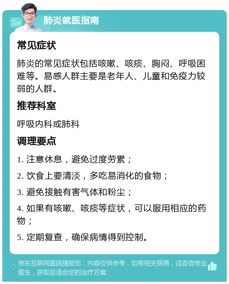 肺炎就医指南 常见症状 肺炎的常见症状包括咳嗽、咳痰、胸闷、呼吸困难等。易感人群主要是老年人、儿童和免疫力较弱的人群。 推荐科室 呼吸内科或肺科 调理要点 1. 注意休息，避免过度劳累； 2. 饮食上要清淡，多吃易消化的食物； 3. 避免接触有害气体和粉尘； 4. 如果有咳嗽、咳痰等症状，可以服用相应的药物； 5. 定期复查，确保病情得到控制。