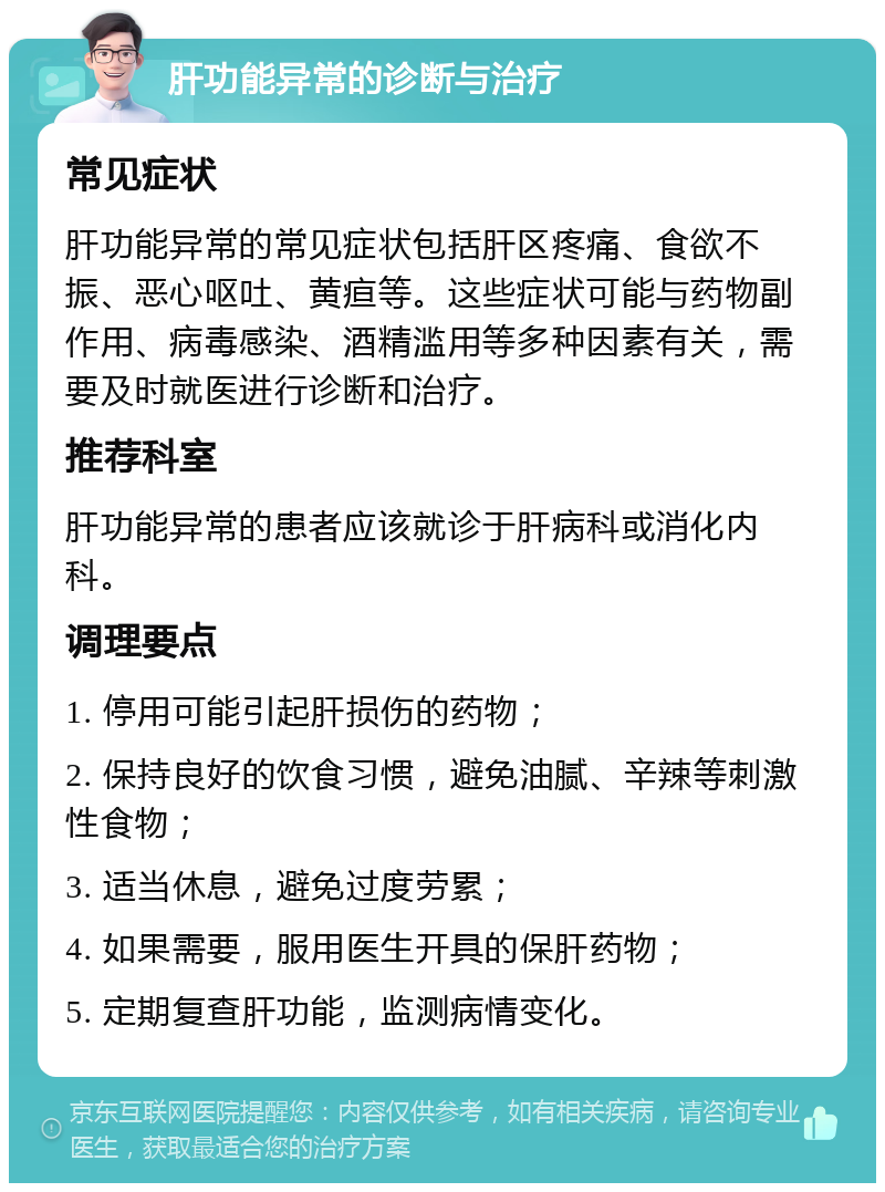 肝功能异常的诊断与治疗 常见症状 肝功能异常的常见症状包括肝区疼痛、食欲不振、恶心呕吐、黄疸等。这些症状可能与药物副作用、病毒感染、酒精滥用等多种因素有关，需要及时就医进行诊断和治疗。 推荐科室 肝功能异常的患者应该就诊于肝病科或消化内科。 调理要点 1. 停用可能引起肝损伤的药物； 2. 保持良好的饮食习惯，避免油腻、辛辣等刺激性食物； 3. 适当休息，避免过度劳累； 4. 如果需要，服用医生开具的保肝药物； 5. 定期复查肝功能，监测病情变化。