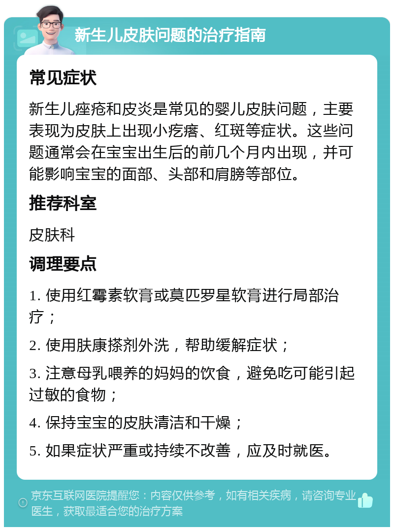 新生儿皮肤问题的治疗指南 常见症状 新生儿痤疮和皮炎是常见的婴儿皮肤问题，主要表现为皮肤上出现小疙瘩、红斑等症状。这些问题通常会在宝宝出生后的前几个月内出现，并可能影响宝宝的面部、头部和肩膀等部位。 推荐科室 皮肤科 调理要点 1. 使用红霉素软膏或莫匹罗星软膏进行局部治疗； 2. 使用肤康搽剂外洗，帮助缓解症状； 3. 注意母乳喂养的妈妈的饮食，避免吃可能引起过敏的食物； 4. 保持宝宝的皮肤清洁和干燥； 5. 如果症状严重或持续不改善，应及时就医。