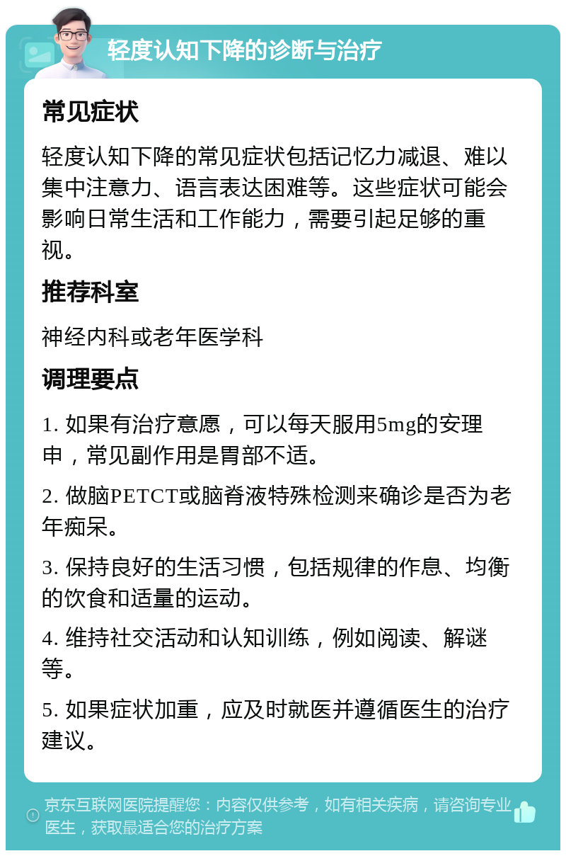 轻度认知下降的诊断与治疗 常见症状 轻度认知下降的常见症状包括记忆力减退、难以集中注意力、语言表达困难等。这些症状可能会影响日常生活和工作能力，需要引起足够的重视。 推荐科室 神经内科或老年医学科 调理要点 1. 如果有治疗意愿，可以每天服用5mg的安理申，常见副作用是胃部不适。 2. 做脑PETCT或脑脊液特殊检测来确诊是否为老年痴呆。 3. 保持良好的生活习惯，包括规律的作息、均衡的饮食和适量的运动。 4. 维持社交活动和认知训练，例如阅读、解谜等。 5. 如果症状加重，应及时就医并遵循医生的治疗建议。