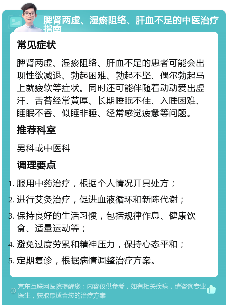 脾肾两虚、湿瘀阻络、肝血不足的中医治疗指南 常见症状 脾肾两虚、湿瘀阻络、肝血不足的患者可能会出现性欲减退、勃起困难、勃起不坚、偶尔勃起马上就疲软等症状。同时还可能伴随着动动爱出虚汗、舌苔经常黄厚、长期睡眠不佳、入睡困难、睡眠不香、似睡非睡、经常感觉疲惫等问题。 推荐科室 男科或中医科 调理要点 服用中药治疗，根据个人情况开具处方； 进行艾灸治疗，促进血液循环和新陈代谢； 保持良好的生活习惯，包括规律作息、健康饮食、适量运动等； 避免过度劳累和精神压力，保持心态平和； 定期复诊，根据病情调整治疗方案。