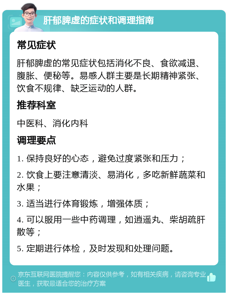 肝郁脾虚的症状和调理指南 常见症状 肝郁脾虚的常见症状包括消化不良、食欲减退、腹胀、便秘等。易感人群主要是长期精神紧张、饮食不规律、缺乏运动的人群。 推荐科室 中医科、消化内科 调理要点 1. 保持良好的心态，避免过度紧张和压力； 2. 饮食上要注意清淡、易消化，多吃新鲜蔬菜和水果； 3. 适当进行体育锻炼，增强体质； 4. 可以服用一些中药调理，如逍遥丸、柴胡疏肝散等； 5. 定期进行体检，及时发现和处理问题。