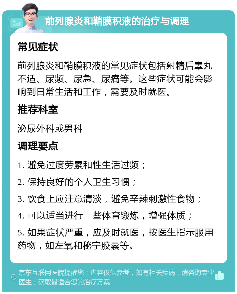 前列腺炎和鞘膜积液的治疗与调理 常见症状 前列腺炎和鞘膜积液的常见症状包括射精后睾丸不适、尿频、尿急、尿痛等。这些症状可能会影响到日常生活和工作，需要及时就医。 推荐科室 泌尿外科或男科 调理要点 1. 避免过度劳累和性生活过频； 2. 保持良好的个人卫生习惯； 3. 饮食上应注意清淡，避免辛辣刺激性食物； 4. 可以适当进行一些体育锻炼，增强体质； 5. 如果症状严重，应及时就医，按医生指示服用药物，如左氧和秘宁胶囊等。