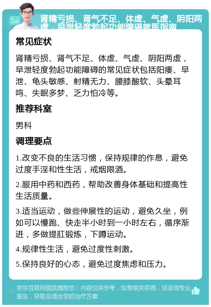 肾精亏损、肾气不足、体虚、气虚、阴阳两虚，早泄轻度勃起功能障碍就医指南 常见症状 肾精亏损、肾气不足、体虚、气虚、阴阳两虚，早泄轻度勃起功能障碍的常见症状包括阳痿、早泄、龟头敏感、射精无力、腰膝酸软、头晕耳鸣、失眠多梦、乏力怕冷等。 推荐科室 男科 调理要点 1.改变不良的生活习惯，保持规律的作息，避免过度手淫和性生活，戒烟限酒。 2.服用中药和西药，帮助改善身体基础和提高性生活质量。 3.适当运动，做些伸展性的运动，避免久坐，例如可以慢跑、快走半小时到一小时左右，循序渐进，多做提肛锻炼，下蹲运动。 4.规律性生活，避免过度性刺激。 5.保持良好的心态，避免过度焦虑和压力。