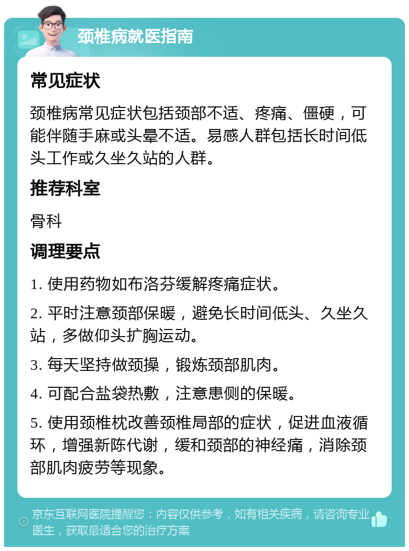 颈椎病就医指南 常见症状 颈椎病常见症状包括颈部不适、疼痛、僵硬，可能伴随手麻或头晕不适。易感人群包括长时间低头工作或久坐久站的人群。 推荐科室 骨科 调理要点 1. 使用药物如布洛芬缓解疼痛症状。 2. 平时注意颈部保暖，避免长时间低头、久坐久站，多做仰头扩胸运动。 3. 每天坚持做颈操，锻炼颈部肌肉。 4. 可配合盐袋热敷，注意患侧的保暖。 5. 使用颈椎枕改善颈椎局部的症状，促进血液循环，增强新陈代谢，缓和颈部的神经痛，消除颈部肌肉疲劳等现象。