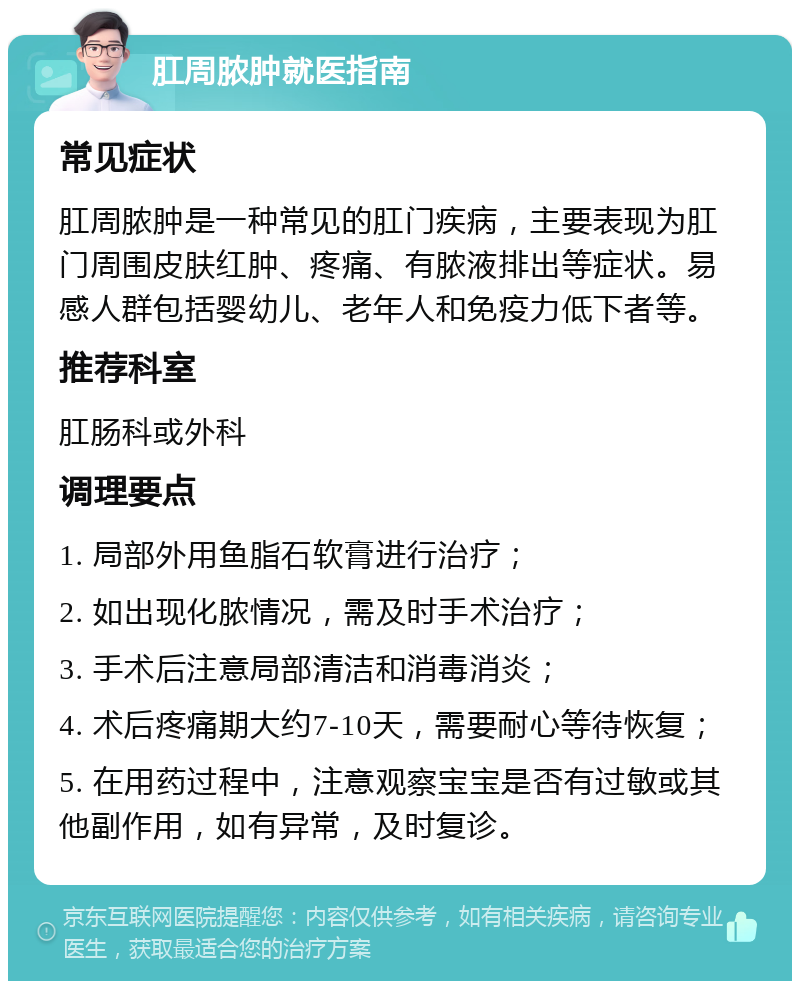 肛周脓肿就医指南 常见症状 肛周脓肿是一种常见的肛门疾病，主要表现为肛门周围皮肤红肿、疼痛、有脓液排出等症状。易感人群包括婴幼儿、老年人和免疫力低下者等。 推荐科室 肛肠科或外科 调理要点 1. 局部外用鱼脂石软膏进行治疗； 2. 如出现化脓情况，需及时手术治疗； 3. 手术后注意局部清洁和消毒消炎； 4. 术后疼痛期大约7-10天，需要耐心等待恢复； 5. 在用药过程中，注意观察宝宝是否有过敏或其他副作用，如有异常，及时复诊。