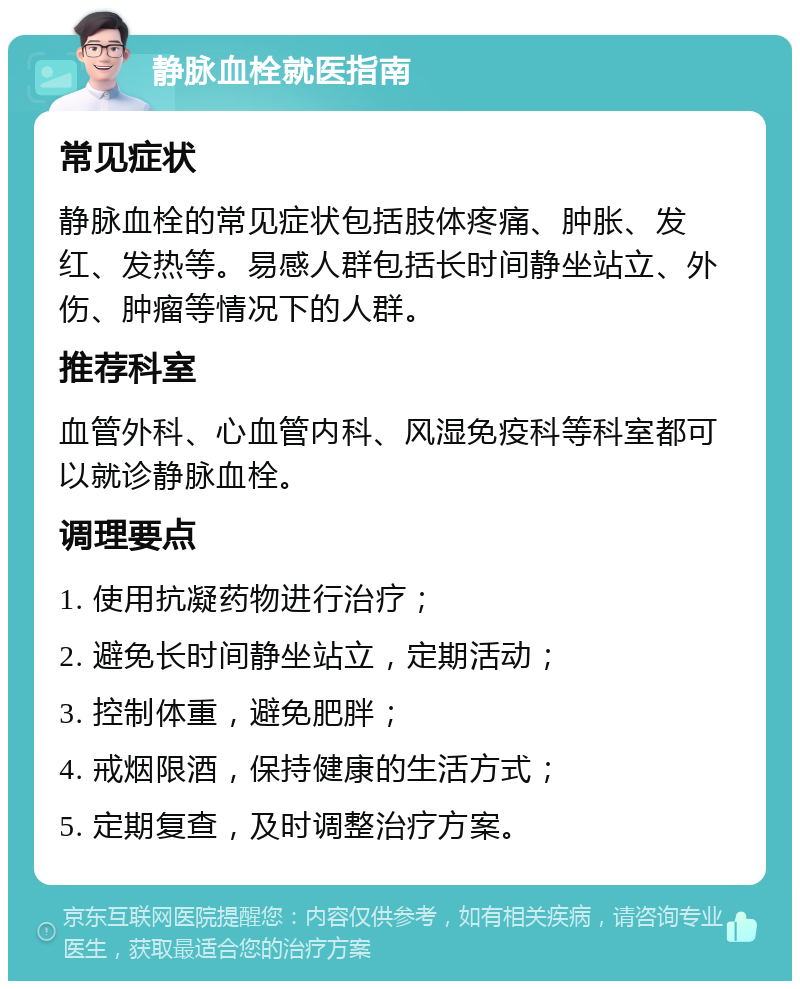 静脉血栓就医指南 常见症状 静脉血栓的常见症状包括肢体疼痛、肿胀、发红、发热等。易感人群包括长时间静坐站立、外伤、肿瘤等情况下的人群。 推荐科室 血管外科、心血管内科、风湿免疫科等科室都可以就诊静脉血栓。 调理要点 1. 使用抗凝药物进行治疗； 2. 避免长时间静坐站立，定期活动； 3. 控制体重，避免肥胖； 4. 戒烟限酒，保持健康的生活方式； 5. 定期复查，及时调整治疗方案。