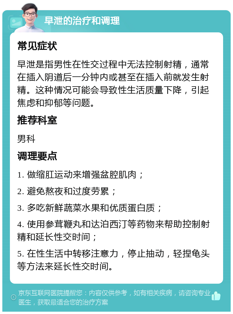 早泄的治疗和调理 常见症状 早泄是指男性在性交过程中无法控制射精，通常在插入阴道后一分钟内或甚至在插入前就发生射精。这种情况可能会导致性生活质量下降，引起焦虑和抑郁等问题。 推荐科室 男科 调理要点 1. 做缩肛运动来增强盆腔肌肉； 2. 避免熬夜和过度劳累； 3. 多吃新鲜蔬菜水果和优质蛋白质； 4. 使用参茸鞭丸和达泊西汀等药物来帮助控制射精和延长性交时间； 5. 在性生活中转移注意力，停止抽动，轻捏龟头等方法来延长性交时间。