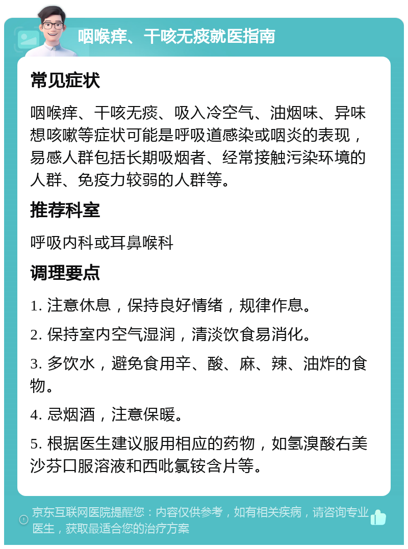 咽喉痒、干咳无痰就医指南 常见症状 咽喉痒、干咳无痰、吸入冷空气、油烟味、异味想咳嗽等症状可能是呼吸道感染或咽炎的表现，易感人群包括长期吸烟者、经常接触污染环境的人群、免疫力较弱的人群等。 推荐科室 呼吸内科或耳鼻喉科 调理要点 1. 注意休息，保持良好情绪，规律作息。 2. 保持室内空气湿润，清淡饮食易消化。 3. 多饮水，避免食用辛、酸、麻、辣、油炸的食物。 4. 忌烟酒，注意保暖。 5. 根据医生建议服用相应的药物，如氢溴酸右美沙芬口服溶液和西吡氯铵含片等。