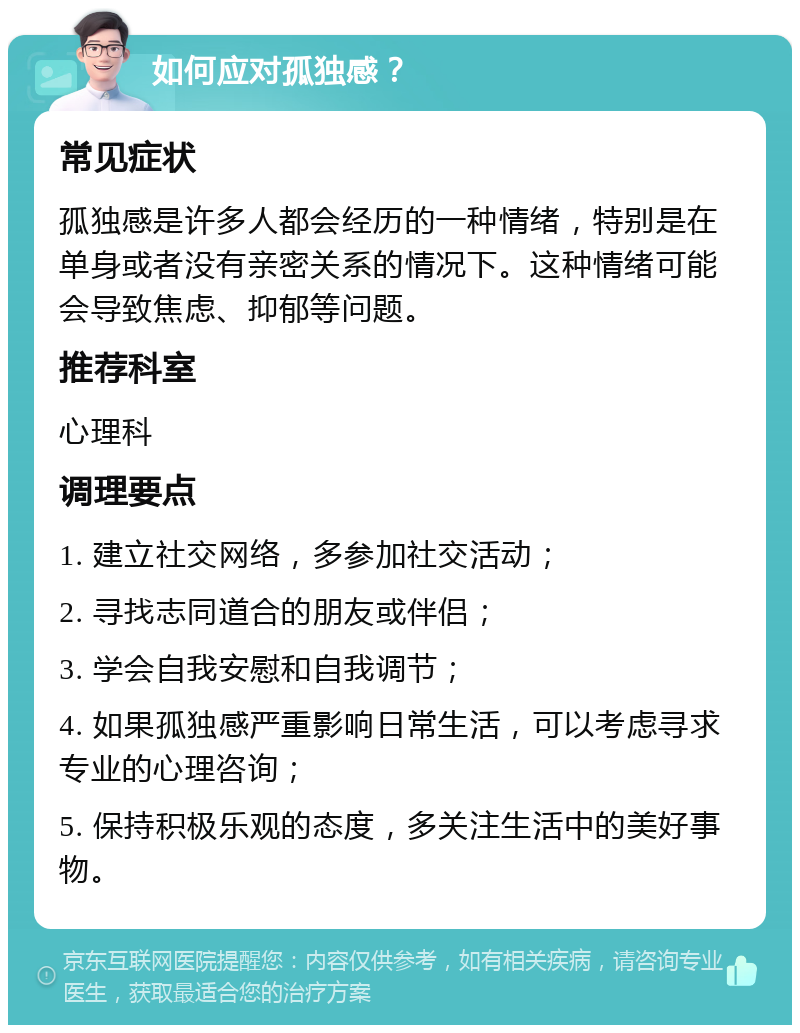 如何应对孤独感？ 常见症状 孤独感是许多人都会经历的一种情绪，特别是在单身或者没有亲密关系的情况下。这种情绪可能会导致焦虑、抑郁等问题。 推荐科室 心理科 调理要点 1. 建立社交网络，多参加社交活动； 2. 寻找志同道合的朋友或伴侣； 3. 学会自我安慰和自我调节； 4. 如果孤独感严重影响日常生活，可以考虑寻求专业的心理咨询； 5. 保持积极乐观的态度，多关注生活中的美好事物。