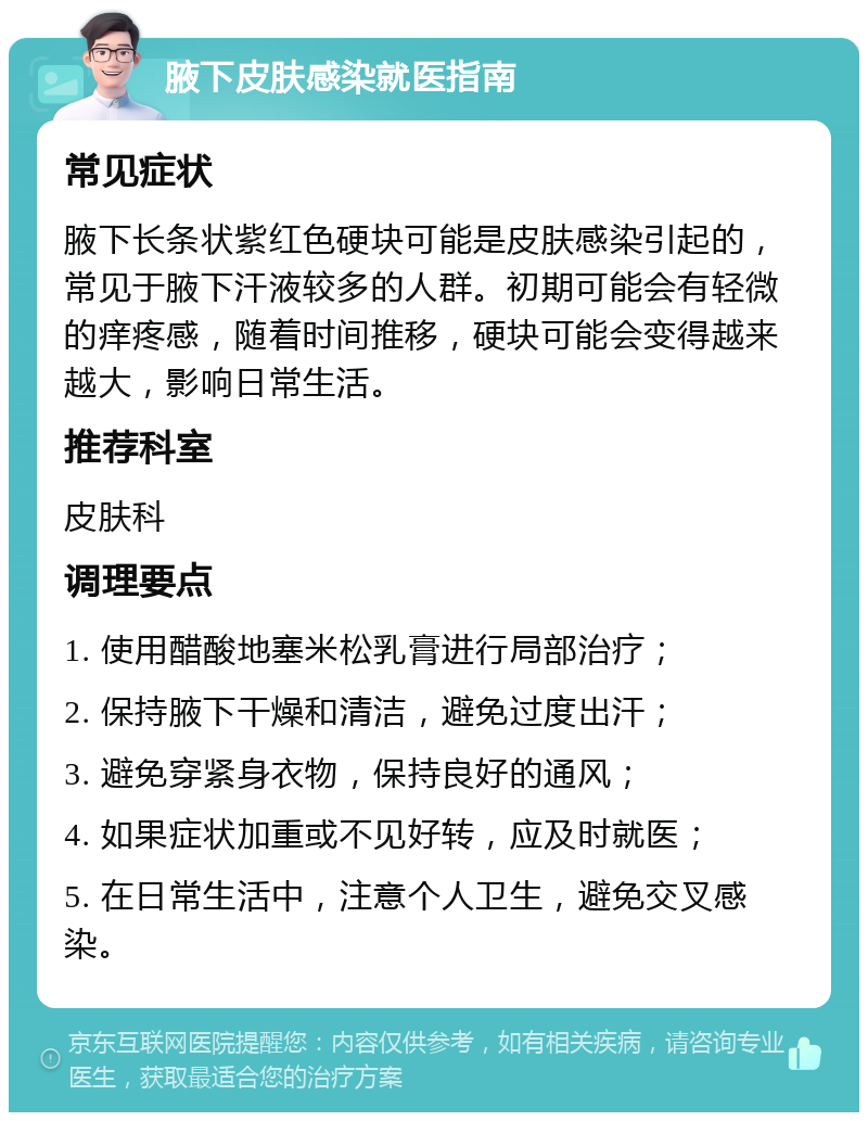 腋下皮肤感染就医指南 常见症状 腋下长条状紫红色硬块可能是皮肤感染引起的，常见于腋下汗液较多的人群。初期可能会有轻微的痒疼感，随着时间推移，硬块可能会变得越来越大，影响日常生活。 推荐科室 皮肤科 调理要点 1. 使用醋酸地塞米松乳膏进行局部治疗； 2. 保持腋下干燥和清洁，避免过度出汗； 3. 避免穿紧身衣物，保持良好的通风； 4. 如果症状加重或不见好转，应及时就医； 5. 在日常生活中，注意个人卫生，避免交叉感染。