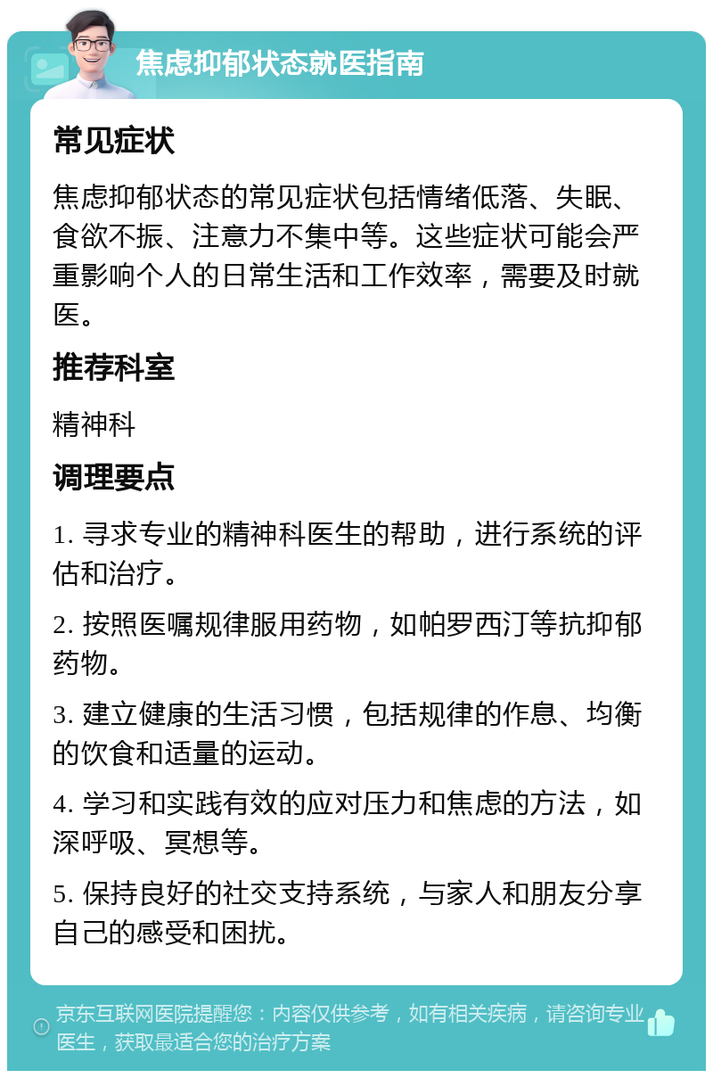 焦虑抑郁状态就医指南 常见症状 焦虑抑郁状态的常见症状包括情绪低落、失眠、食欲不振、注意力不集中等。这些症状可能会严重影响个人的日常生活和工作效率，需要及时就医。 推荐科室 精神科 调理要点 1. 寻求专业的精神科医生的帮助，进行系统的评估和治疗。 2. 按照医嘱规律服用药物，如帕罗西汀等抗抑郁药物。 3. 建立健康的生活习惯，包括规律的作息、均衡的饮食和适量的运动。 4. 学习和实践有效的应对压力和焦虑的方法，如深呼吸、冥想等。 5. 保持良好的社交支持系统，与家人和朋友分享自己的感受和困扰。