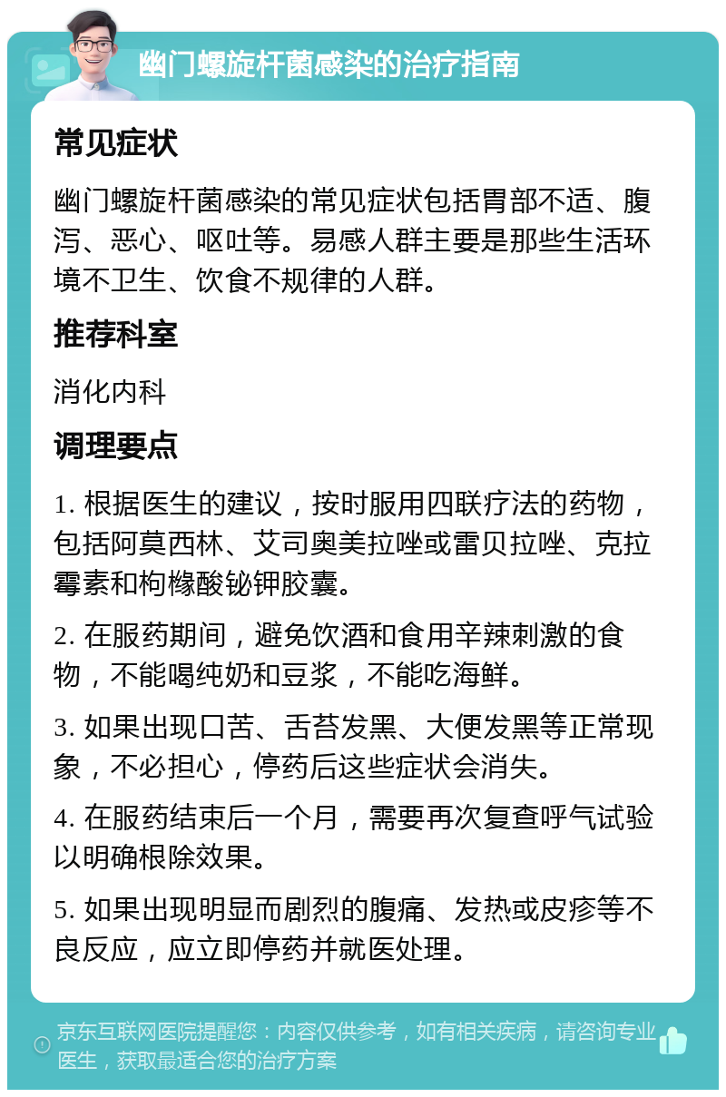 幽门螺旋杆菌感染的治疗指南 常见症状 幽门螺旋杆菌感染的常见症状包括胃部不适、腹泻、恶心、呕吐等。易感人群主要是那些生活环境不卫生、饮食不规律的人群。 推荐科室 消化内科 调理要点 1. 根据医生的建议，按时服用四联疗法的药物，包括阿莫西林、艾司奥美拉唑或雷贝拉唑、克拉霉素和枸橼酸铋钾胶囊。 2. 在服药期间，避免饮酒和食用辛辣刺激的食物，不能喝纯奶和豆浆，不能吃海鲜。 3. 如果出现口苦、舌苔发黑、大便发黑等正常现象，不必担心，停药后这些症状会消失。 4. 在服药结束后一个月，需要再次复查呼气试验以明确根除效果。 5. 如果出现明显而剧烈的腹痛、发热或皮疹等不良反应，应立即停药并就医处理。