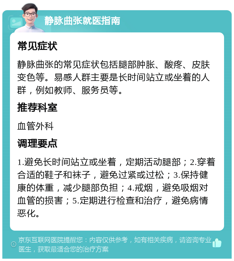 静脉曲张就医指南 常见症状 静脉曲张的常见症状包括腿部肿胀、酸疼、皮肤变色等。易感人群主要是长时间站立或坐着的人群，例如教师、服务员等。 推荐科室 血管外科 调理要点 1.避免长时间站立或坐着，定期活动腿部；2.穿着合适的鞋子和袜子，避免过紧或过松；3.保持健康的体重，减少腿部负担；4.戒烟，避免吸烟对血管的损害；5.定期进行检查和治疗，避免病情恶化。