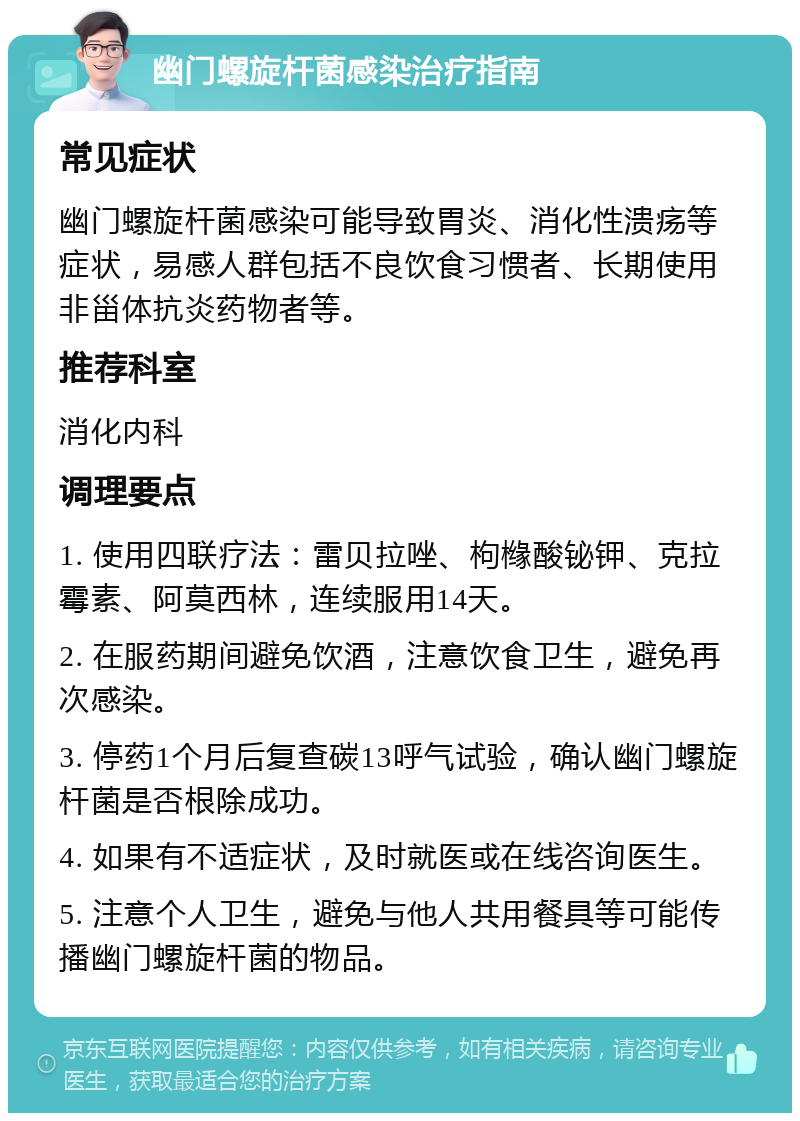 幽门螺旋杆菌感染治疗指南 常见症状 幽门螺旋杆菌感染可能导致胃炎、消化性溃疡等症状，易感人群包括不良饮食习惯者、长期使用非甾体抗炎药物者等。 推荐科室 消化内科 调理要点 1. 使用四联疗法：雷贝拉唑、枸橼酸铋钾、克拉霉素、阿莫西林，连续服用14天。 2. 在服药期间避免饮酒，注意饮食卫生，避免再次感染。 3. 停药1个月后复查碳13呼气试验，确认幽门螺旋杆菌是否根除成功。 4. 如果有不适症状，及时就医或在线咨询医生。 5. 注意个人卫生，避免与他人共用餐具等可能传播幽门螺旋杆菌的物品。