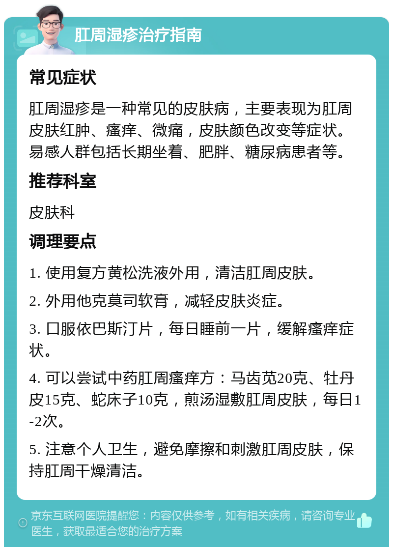 肛周湿疹治疗指南 常见症状 肛周湿疹是一种常见的皮肤病，主要表现为肛周皮肤红肿、瘙痒、微痛，皮肤颜色改变等症状。易感人群包括长期坐着、肥胖、糖尿病患者等。 推荐科室 皮肤科 调理要点 1. 使用复方黄松洗液外用，清洁肛周皮肤。 2. 外用他克莫司软膏，减轻皮肤炎症。 3. 口服依巴斯汀片，每日睡前一片，缓解瘙痒症状。 4. 可以尝试中药肛周瘙痒方：马齿苋20克、牡丹皮15克、蛇床子10克，煎汤湿敷肛周皮肤，每日1-2次。 5. 注意个人卫生，避免摩擦和刺激肛周皮肤，保持肛周干燥清洁。