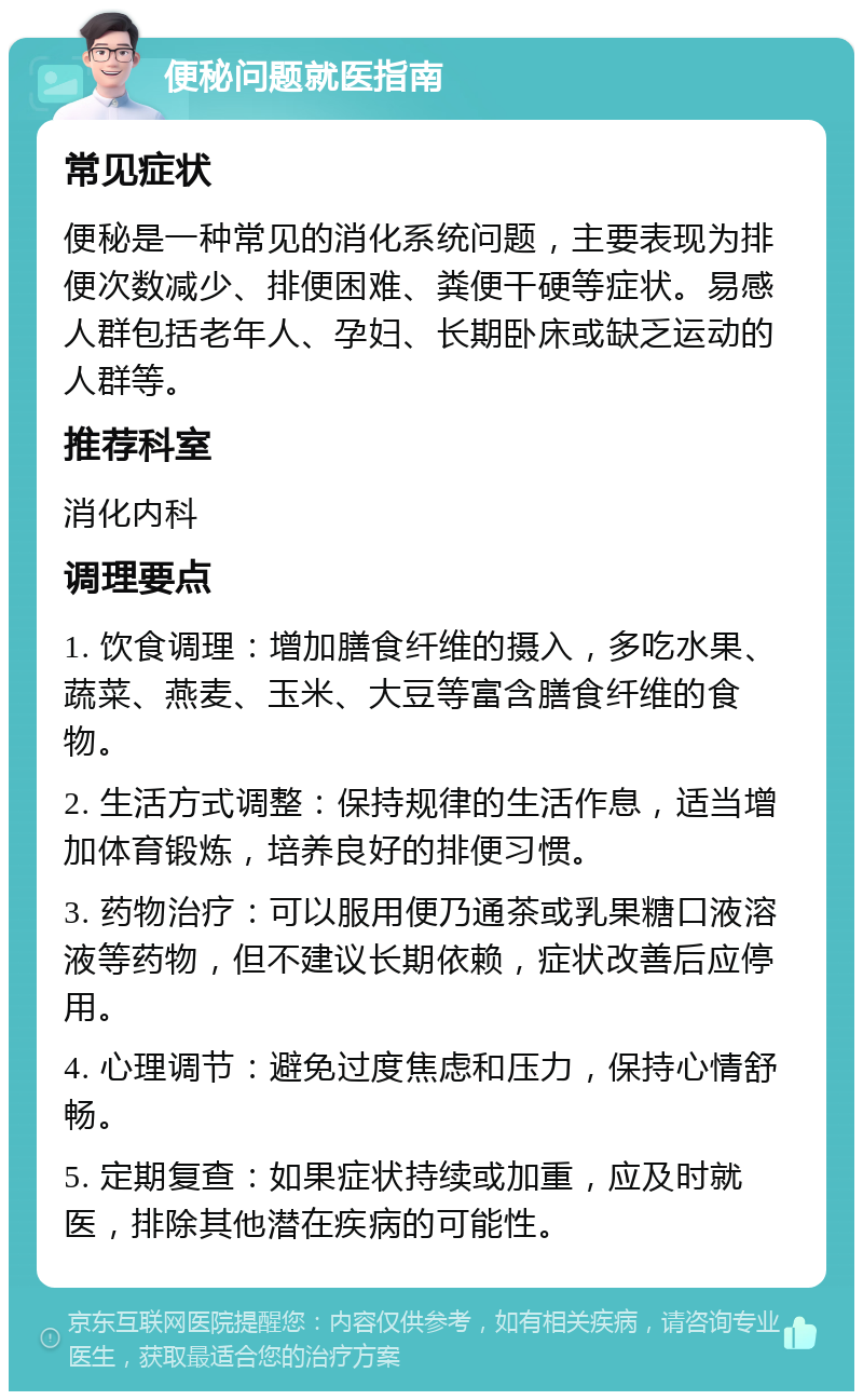 便秘问题就医指南 常见症状 便秘是一种常见的消化系统问题，主要表现为排便次数减少、排便困难、粪便干硬等症状。易感人群包括老年人、孕妇、长期卧床或缺乏运动的人群等。 推荐科室 消化内科 调理要点 1. 饮食调理：增加膳食纤维的摄入，多吃水果、蔬菜、燕麦、玉米、大豆等富含膳食纤维的食物。 2. 生活方式调整：保持规律的生活作息，适当增加体育锻炼，培养良好的排便习惯。 3. 药物治疗：可以服用便乃通茶或乳果糖口液溶液等药物，但不建议长期依赖，症状改善后应停用。 4. 心理调节：避免过度焦虑和压力，保持心情舒畅。 5. 定期复查：如果症状持续或加重，应及时就医，排除其他潜在疾病的可能性。