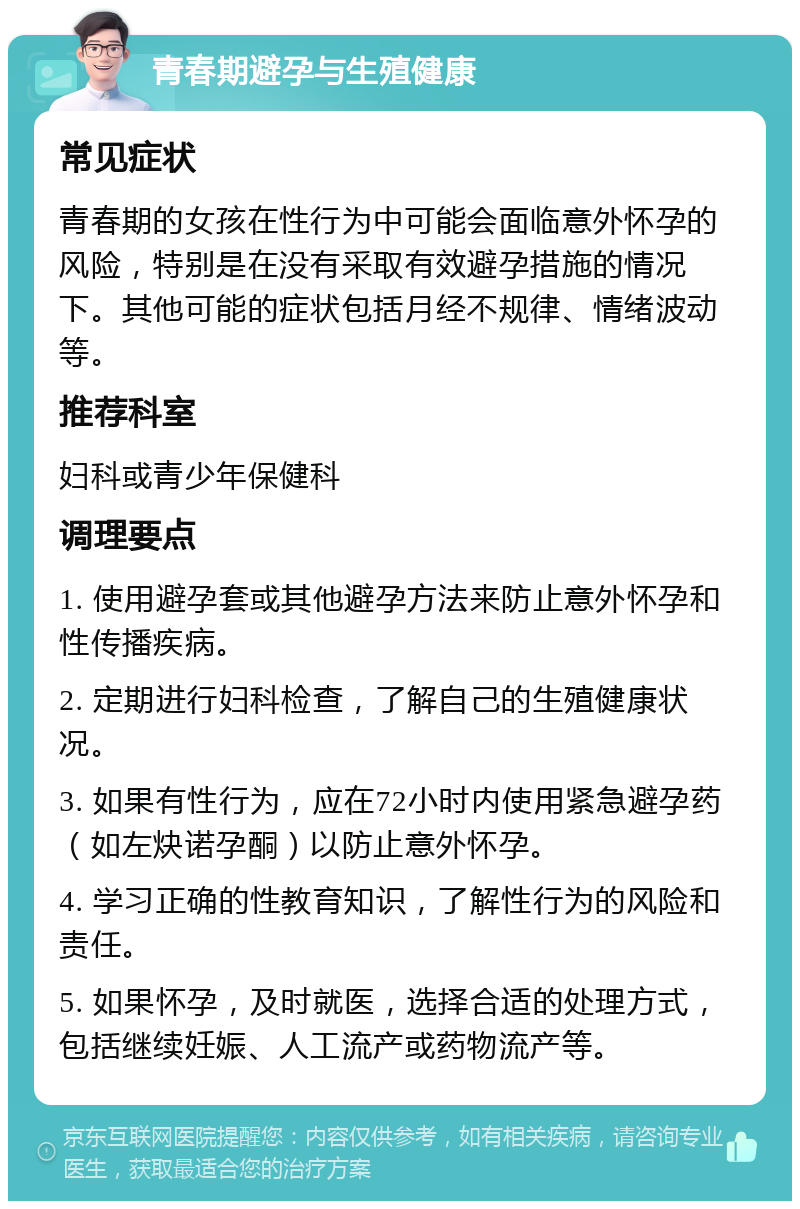 青春期避孕与生殖健康 常见症状 青春期的女孩在性行为中可能会面临意外怀孕的风险，特别是在没有采取有效避孕措施的情况下。其他可能的症状包括月经不规律、情绪波动等。 推荐科室 妇科或青少年保健科 调理要点 1. 使用避孕套或其他避孕方法来防止意外怀孕和性传播疾病。 2. 定期进行妇科检查，了解自己的生殖健康状况。 3. 如果有性行为，应在72小时内使用紧急避孕药（如左炔诺孕酮）以防止意外怀孕。 4. 学习正确的性教育知识，了解性行为的风险和责任。 5. 如果怀孕，及时就医，选择合适的处理方式，包括继续妊娠、人工流产或药物流产等。