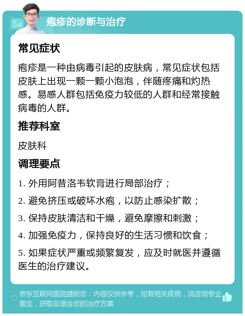 疱疹的诊断与治疗 常见症状 疱疹是一种由病毒引起的皮肤病，常见症状包括皮肤上出现一颗一颗小泡泡，伴随疼痛和灼热感。易感人群包括免疫力较低的人群和经常接触病毒的人群。 推荐科室 皮肤科 调理要点 1. 外用阿昔洛韦软膏进行局部治疗； 2. 避免挤压或破坏水疱，以防止感染扩散； 3. 保持皮肤清洁和干燥，避免摩擦和刺激； 4. 加强免疫力，保持良好的生活习惯和饮食； 5. 如果症状严重或频繁复发，应及时就医并遵循医生的治疗建议。