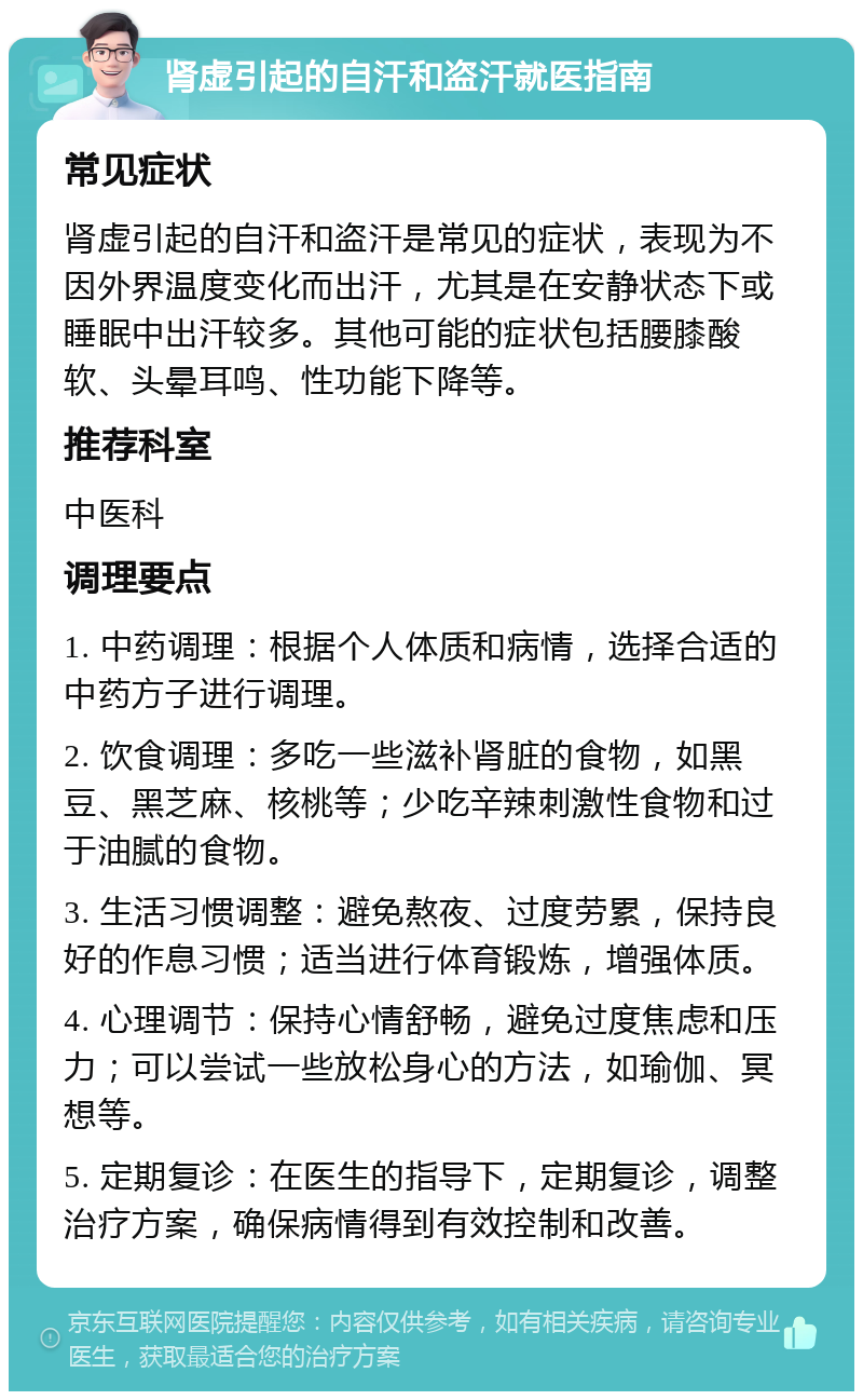 肾虚引起的自汗和盗汗就医指南 常见症状 肾虚引起的自汗和盗汗是常见的症状，表现为不因外界温度变化而出汗，尤其是在安静状态下或睡眠中出汗较多。其他可能的症状包括腰膝酸软、头晕耳鸣、性功能下降等。 推荐科室 中医科 调理要点 1. 中药调理：根据个人体质和病情，选择合适的中药方子进行调理。 2. 饮食调理：多吃一些滋补肾脏的食物，如黑豆、黑芝麻、核桃等；少吃辛辣刺激性食物和过于油腻的食物。 3. 生活习惯调整：避免熬夜、过度劳累，保持良好的作息习惯；适当进行体育锻炼，增强体质。 4. 心理调节：保持心情舒畅，避免过度焦虑和压力；可以尝试一些放松身心的方法，如瑜伽、冥想等。 5. 定期复诊：在医生的指导下，定期复诊，调整治疗方案，确保病情得到有效控制和改善。