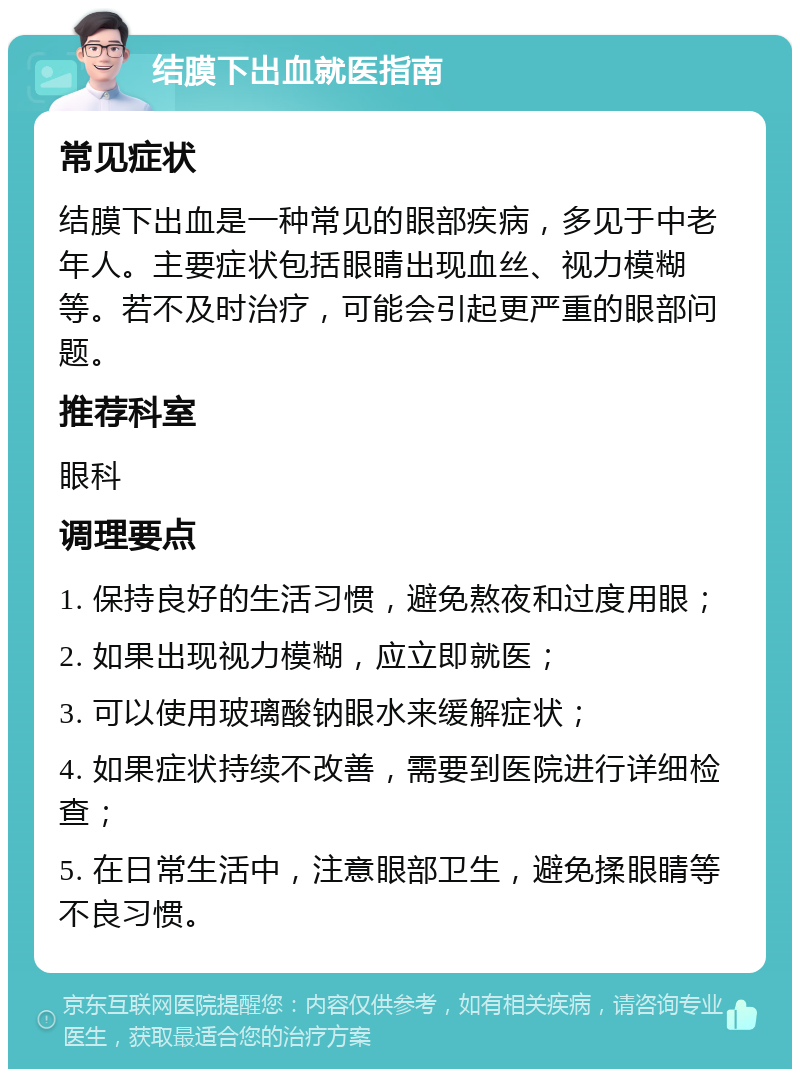 结膜下出血就医指南 常见症状 结膜下出血是一种常见的眼部疾病，多见于中老年人。主要症状包括眼睛出现血丝、视力模糊等。若不及时治疗，可能会引起更严重的眼部问题。 推荐科室 眼科 调理要点 1. 保持良好的生活习惯，避免熬夜和过度用眼； 2. 如果出现视力模糊，应立即就医； 3. 可以使用玻璃酸钠眼水来缓解症状； 4. 如果症状持续不改善，需要到医院进行详细检查； 5. 在日常生活中，注意眼部卫生，避免揉眼睛等不良习惯。