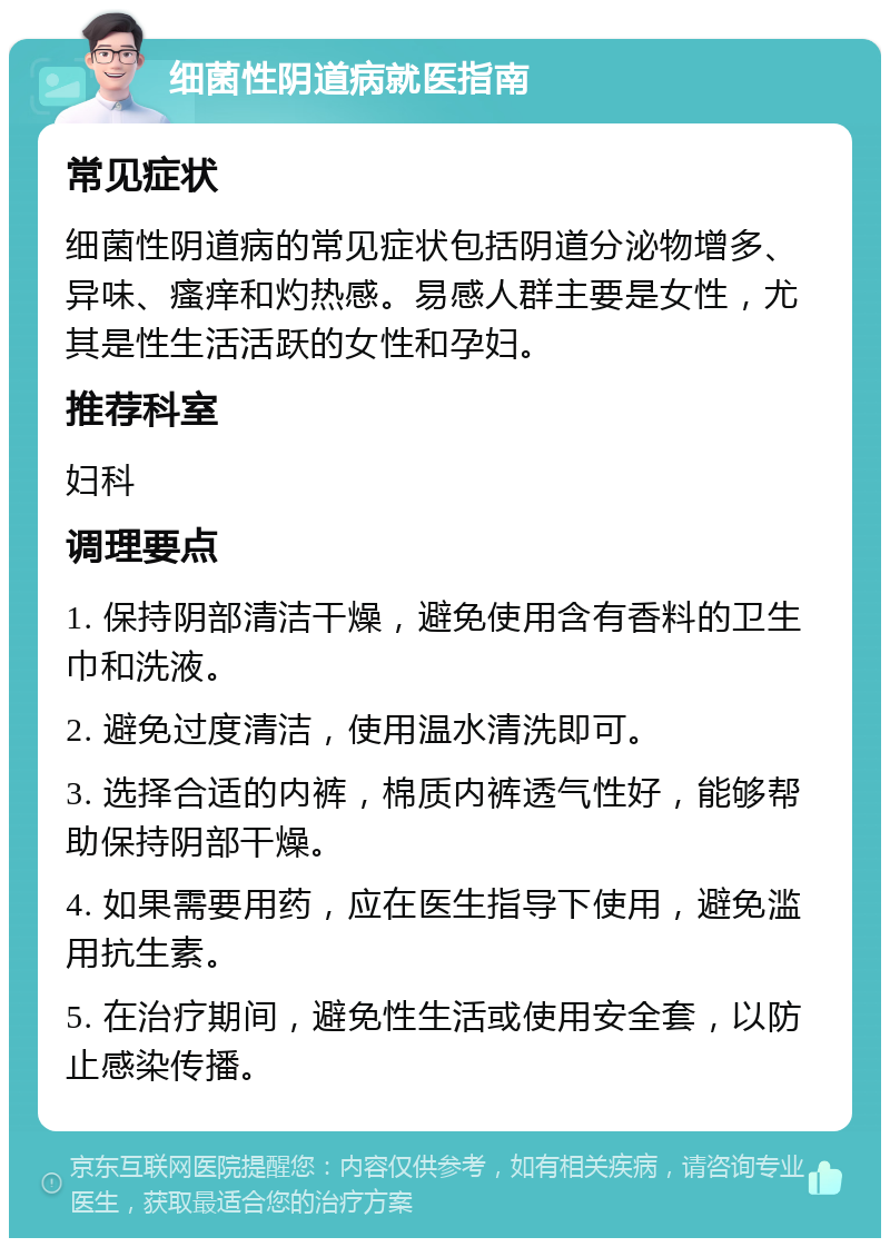 细菌性阴道病就医指南 常见症状 细菌性阴道病的常见症状包括阴道分泌物增多、异味、瘙痒和灼热感。易感人群主要是女性，尤其是性生活活跃的女性和孕妇。 推荐科室 妇科 调理要点 1. 保持阴部清洁干燥，避免使用含有香料的卫生巾和洗液。 2. 避免过度清洁，使用温水清洗即可。 3. 选择合适的内裤，棉质内裤透气性好，能够帮助保持阴部干燥。 4. 如果需要用药，应在医生指导下使用，避免滥用抗生素。 5. 在治疗期间，避免性生活或使用安全套，以防止感染传播。