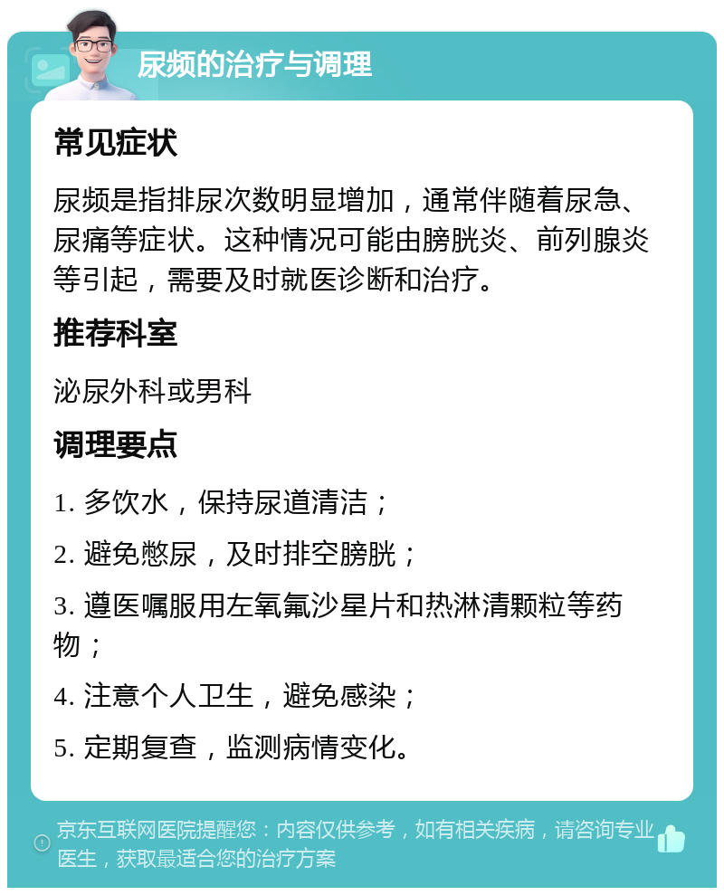 尿频的治疗与调理 常见症状 尿频是指排尿次数明显增加，通常伴随着尿急、尿痛等症状。这种情况可能由膀胱炎、前列腺炎等引起，需要及时就医诊断和治疗。 推荐科室 泌尿外科或男科 调理要点 1. 多饮水，保持尿道清洁； 2. 避免憋尿，及时排空膀胱； 3. 遵医嘱服用左氧氟沙星片和热淋清颗粒等药物； 4. 注意个人卫生，避免感染； 5. 定期复查，监测病情变化。