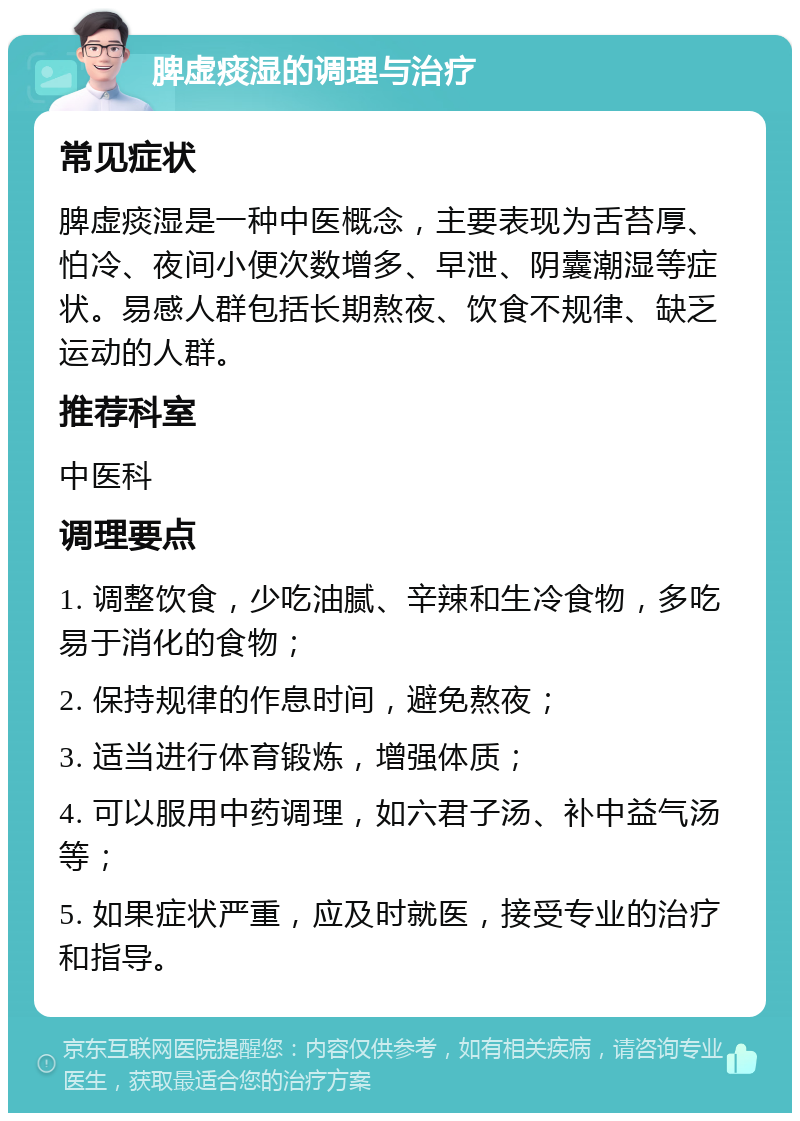 脾虚痰湿的调理与治疗 常见症状 脾虚痰湿是一种中医概念，主要表现为舌苔厚、怕冷、夜间小便次数增多、早泄、阴囊潮湿等症状。易感人群包括长期熬夜、饮食不规律、缺乏运动的人群。 推荐科室 中医科 调理要点 1. 调整饮食，少吃油腻、辛辣和生冷食物，多吃易于消化的食物； 2. 保持规律的作息时间，避免熬夜； 3. 适当进行体育锻炼，增强体质； 4. 可以服用中药调理，如六君子汤、补中益气汤等； 5. 如果症状严重，应及时就医，接受专业的治疗和指导。