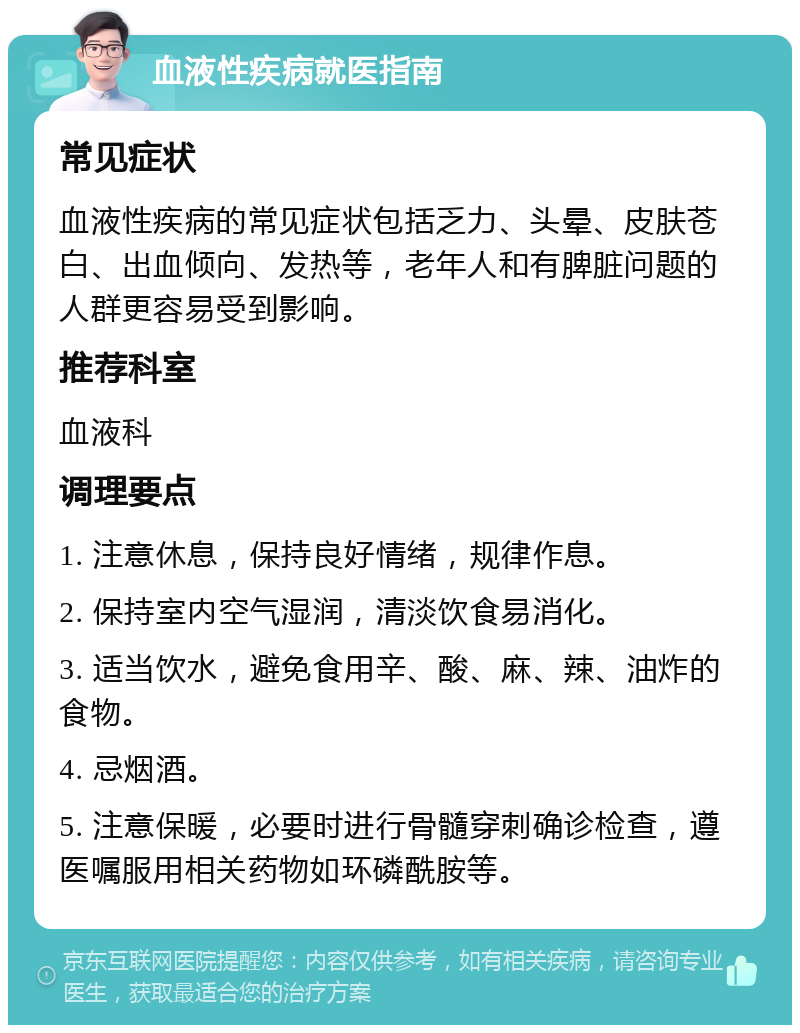 血液性疾病就医指南 常见症状 血液性疾病的常见症状包括乏力、头晕、皮肤苍白、出血倾向、发热等，老年人和有脾脏问题的人群更容易受到影响。 推荐科室 血液科 调理要点 1. 注意休息，保持良好情绪，规律作息。 2. 保持室内空气湿润，清淡饮食易消化。 3. 适当饮水，避免食用辛、酸、麻、辣、油炸的食物。 4. 忌烟酒。 5. 注意保暖，必要时进行骨髓穿刺确诊检查，遵医嘱服用相关药物如环磷酰胺等。