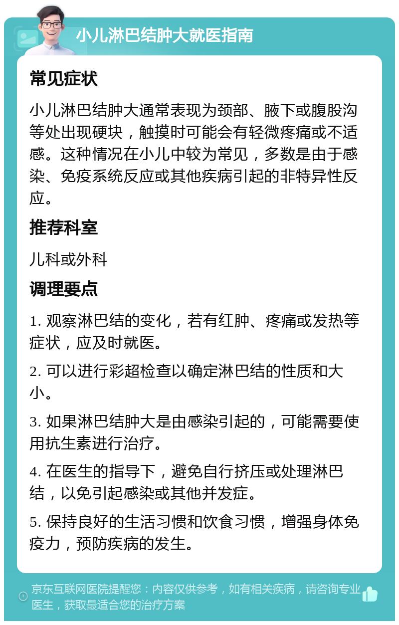 小儿淋巴结肿大就医指南 常见症状 小儿淋巴结肿大通常表现为颈部、腋下或腹股沟等处出现硬块，触摸时可能会有轻微疼痛或不适感。这种情况在小儿中较为常见，多数是由于感染、免疫系统反应或其他疾病引起的非特异性反应。 推荐科室 儿科或外科 调理要点 1. 观察淋巴结的变化，若有红肿、疼痛或发热等症状，应及时就医。 2. 可以进行彩超检查以确定淋巴结的性质和大小。 3. 如果淋巴结肿大是由感染引起的，可能需要使用抗生素进行治疗。 4. 在医生的指导下，避免自行挤压或处理淋巴结，以免引起感染或其他并发症。 5. 保持良好的生活习惯和饮食习惯，增强身体免疫力，预防疾病的发生。