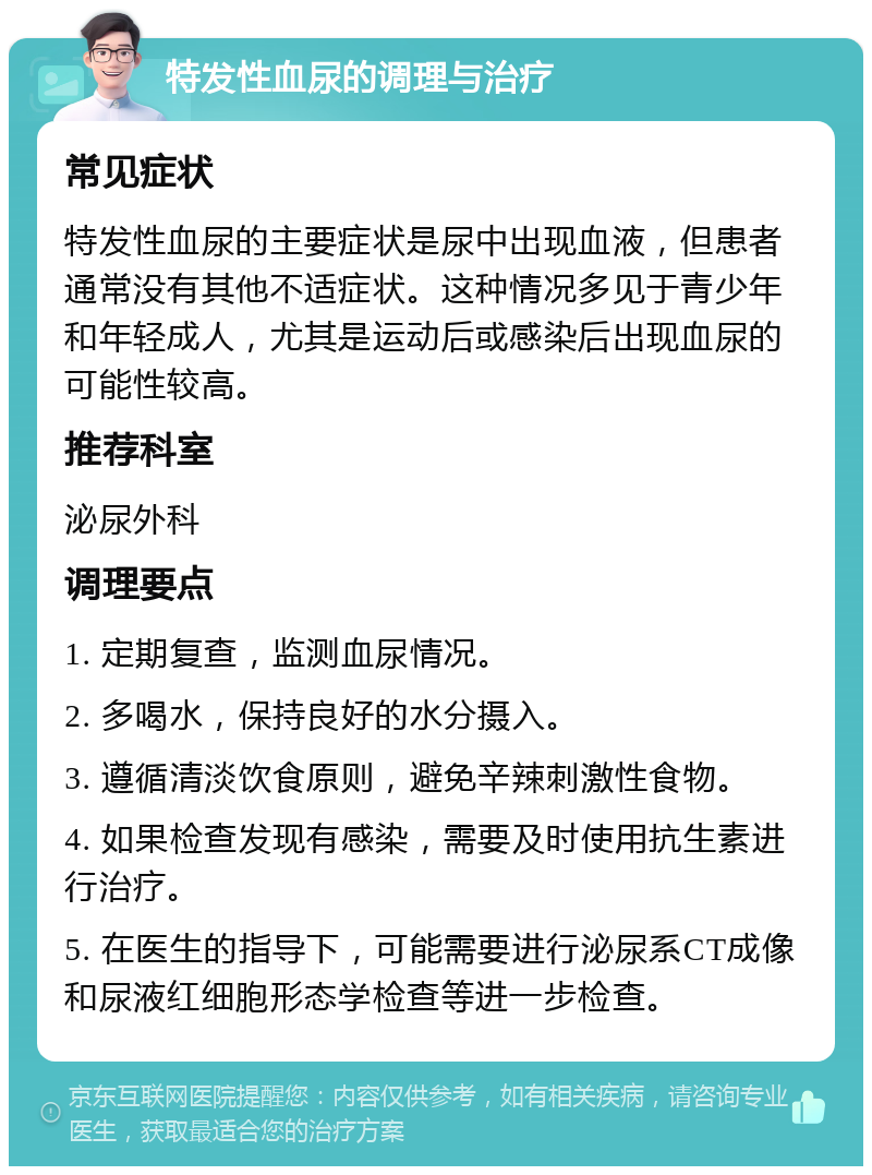 特发性血尿的调理与治疗 常见症状 特发性血尿的主要症状是尿中出现血液，但患者通常没有其他不适症状。这种情况多见于青少年和年轻成人，尤其是运动后或感染后出现血尿的可能性较高。 推荐科室 泌尿外科 调理要点 1. 定期复查，监测血尿情况。 2. 多喝水，保持良好的水分摄入。 3. 遵循清淡饮食原则，避免辛辣刺激性食物。 4. 如果检查发现有感染，需要及时使用抗生素进行治疗。 5. 在医生的指导下，可能需要进行泌尿系CT成像和尿液红细胞形态学检查等进一步检查。