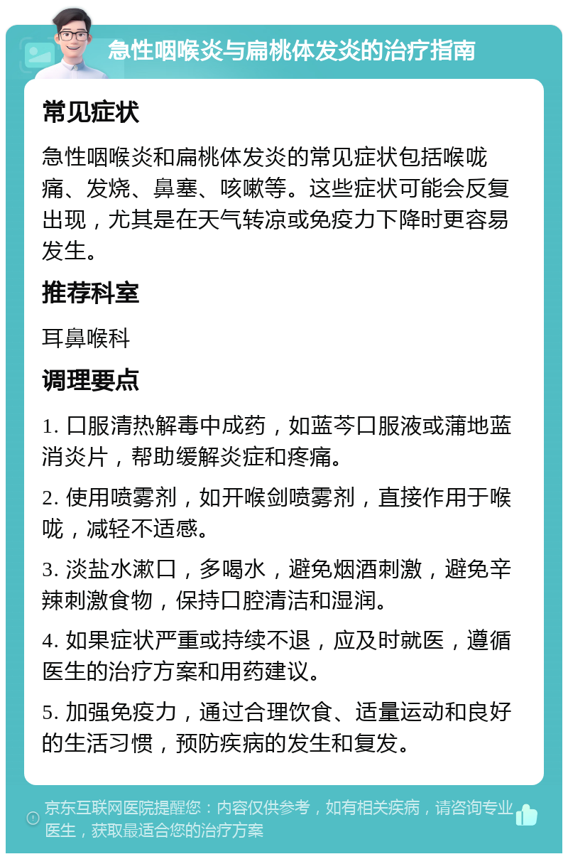 急性咽喉炎与扁桃体发炎的治疗指南 常见症状 急性咽喉炎和扁桃体发炎的常见症状包括喉咙痛、发烧、鼻塞、咳嗽等。这些症状可能会反复出现，尤其是在天气转凉或免疫力下降时更容易发生。 推荐科室 耳鼻喉科 调理要点 1. 口服清热解毒中成药，如蓝芩口服液或蒲地蓝消炎片，帮助缓解炎症和疼痛。 2. 使用喷雾剂，如开喉剑喷雾剂，直接作用于喉咙，减轻不适感。 3. 淡盐水漱口，多喝水，避免烟酒刺激，避免辛辣刺激食物，保持口腔清洁和湿润。 4. 如果症状严重或持续不退，应及时就医，遵循医生的治疗方案和用药建议。 5. 加强免疫力，通过合理饮食、适量运动和良好的生活习惯，预防疾病的发生和复发。