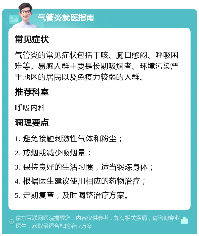 气管炎就医指南 常见症状 气管炎的常见症状包括干咳、胸口憋闷、呼吸困难等。易感人群主要是长期吸烟者、环境污染严重地区的居民以及免疫力较弱的人群。 推荐科室 呼吸内科 调理要点 1. 避免接触刺激性气体和粉尘； 2. 戒烟或减少吸烟量； 3. 保持良好的生活习惯，适当锻炼身体； 4. 根据医生建议使用相应的药物治疗； 5. 定期复查，及时调整治疗方案。