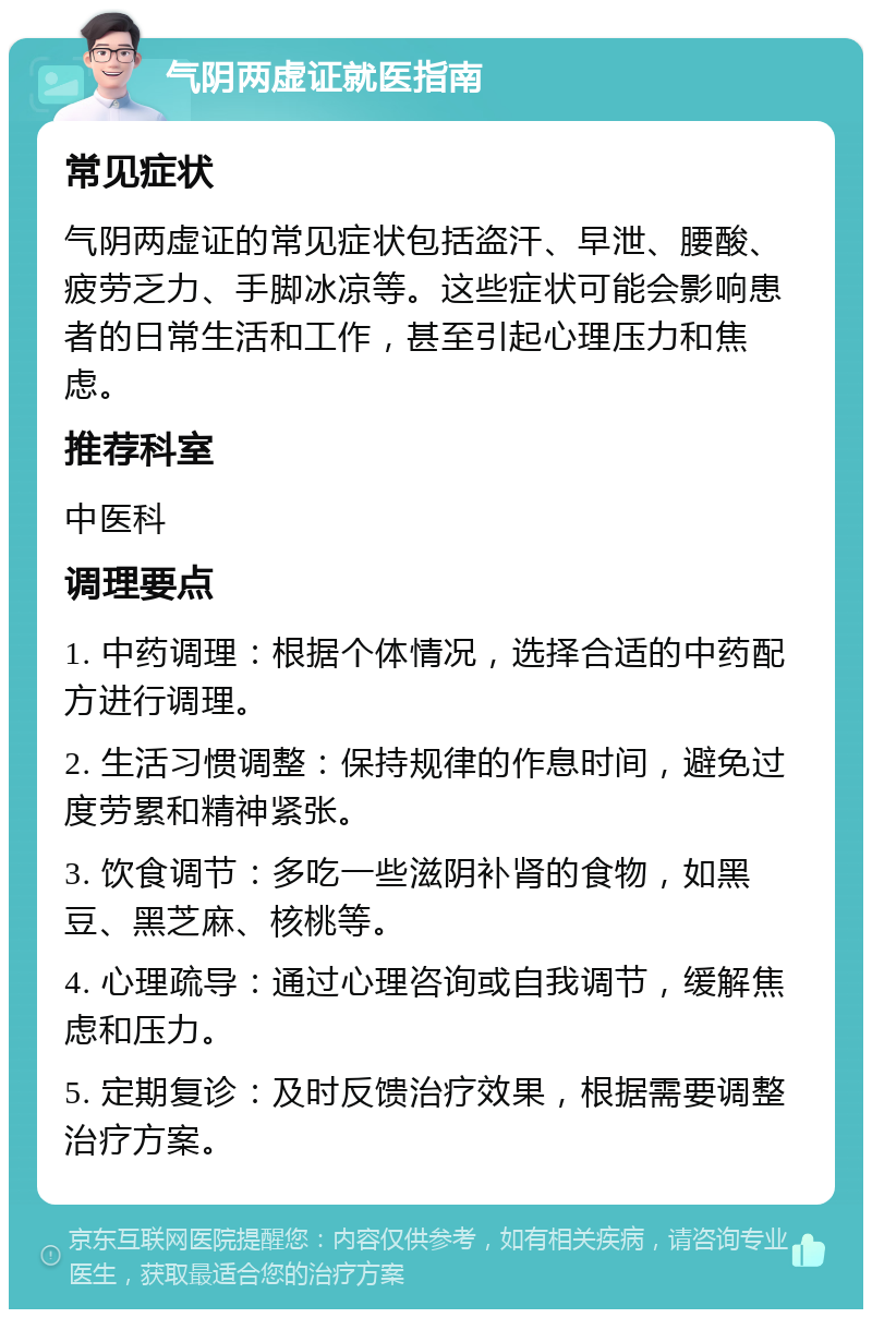 气阴两虚证就医指南 常见症状 气阴两虚证的常见症状包括盗汗、早泄、腰酸、疲劳乏力、手脚冰凉等。这些症状可能会影响患者的日常生活和工作，甚至引起心理压力和焦虑。 推荐科室 中医科 调理要点 1. 中药调理：根据个体情况，选择合适的中药配方进行调理。 2. 生活习惯调整：保持规律的作息时间，避免过度劳累和精神紧张。 3. 饮食调节：多吃一些滋阴补肾的食物，如黑豆、黑芝麻、核桃等。 4. 心理疏导：通过心理咨询或自我调节，缓解焦虑和压力。 5. 定期复诊：及时反馈治疗效果，根据需要调整治疗方案。