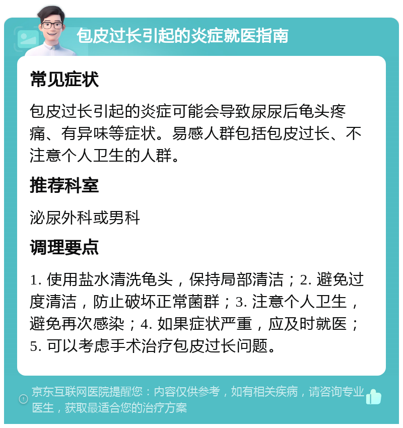 包皮过长引起的炎症就医指南 常见症状 包皮过长引起的炎症可能会导致尿尿后龟头疼痛、有异味等症状。易感人群包括包皮过长、不注意个人卫生的人群。 推荐科室 泌尿外科或男科 调理要点 1. 使用盐水清洗龟头，保持局部清洁；2. 避免过度清洁，防止破坏正常菌群；3. 注意个人卫生，避免再次感染；4. 如果症状严重，应及时就医；5. 可以考虑手术治疗包皮过长问题。