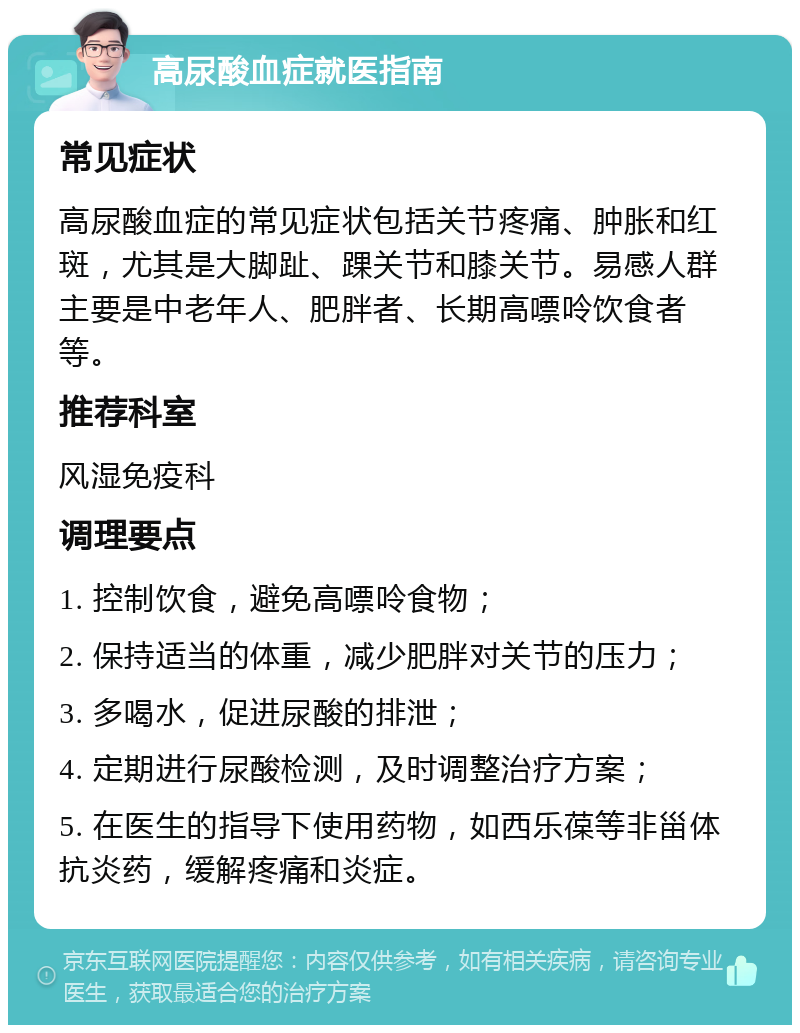 高尿酸血症就医指南 常见症状 高尿酸血症的常见症状包括关节疼痛、肿胀和红斑，尤其是大脚趾、踝关节和膝关节。易感人群主要是中老年人、肥胖者、长期高嘌呤饮食者等。 推荐科室 风湿免疫科 调理要点 1. 控制饮食，避免高嘌呤食物； 2. 保持适当的体重，减少肥胖对关节的压力； 3. 多喝水，促进尿酸的排泄； 4. 定期进行尿酸检测，及时调整治疗方案； 5. 在医生的指导下使用药物，如西乐葆等非甾体抗炎药，缓解疼痛和炎症。