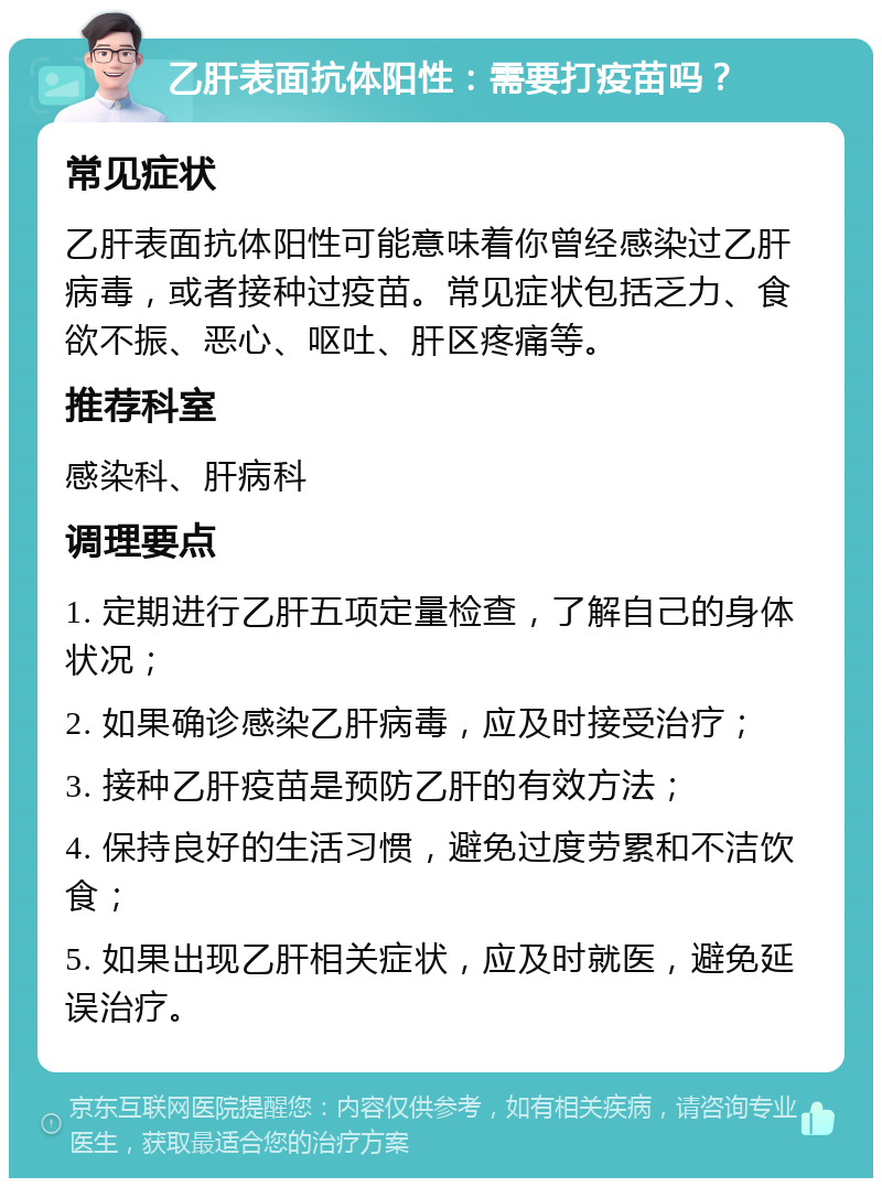 乙肝表面抗体阳性：需要打疫苗吗？ 常见症状 乙肝表面抗体阳性可能意味着你曾经感染过乙肝病毒，或者接种过疫苗。常见症状包括乏力、食欲不振、恶心、呕吐、肝区疼痛等。 推荐科室 感染科、肝病科 调理要点 1. 定期进行乙肝五项定量检查，了解自己的身体状况； 2. 如果确诊感染乙肝病毒，应及时接受治疗； 3. 接种乙肝疫苗是预防乙肝的有效方法； 4. 保持良好的生活习惯，避免过度劳累和不洁饮食； 5. 如果出现乙肝相关症状，应及时就医，避免延误治疗。