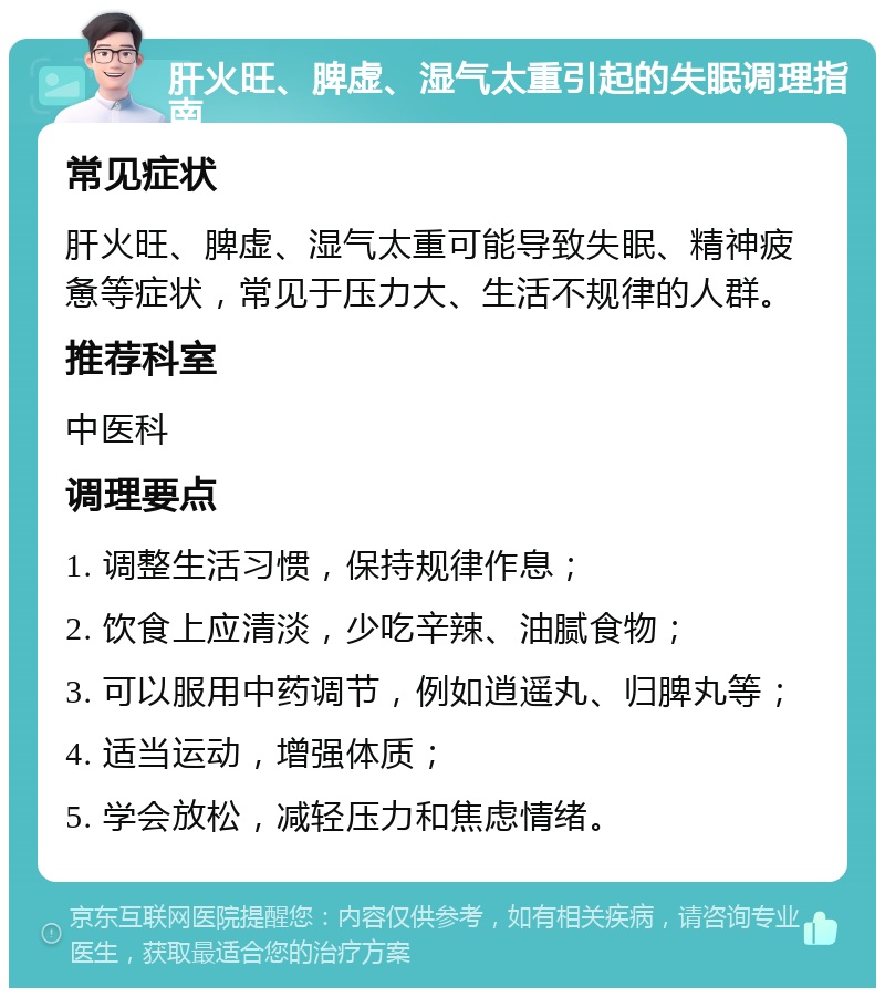 肝火旺、脾虚、湿气太重引起的失眠调理指南 常见症状 肝火旺、脾虚、湿气太重可能导致失眠、精神疲惫等症状，常见于压力大、生活不规律的人群。 推荐科室 中医科 调理要点 1. 调整生活习惯，保持规律作息； 2. 饮食上应清淡，少吃辛辣、油腻食物； 3. 可以服用中药调节，例如逍遥丸、归脾丸等； 4. 适当运动，增强体质； 5. 学会放松，减轻压力和焦虑情绪。