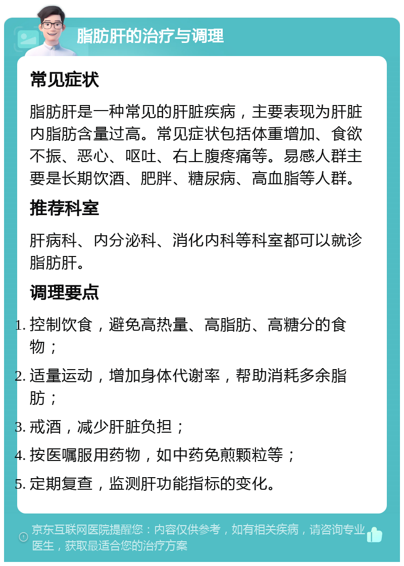 脂肪肝的治疗与调理 常见症状 脂肪肝是一种常见的肝脏疾病，主要表现为肝脏内脂肪含量过高。常见症状包括体重增加、食欲不振、恶心、呕吐、右上腹疼痛等。易感人群主要是长期饮酒、肥胖、糖尿病、高血脂等人群。 推荐科室 肝病科、内分泌科、消化内科等科室都可以就诊脂肪肝。 调理要点 控制饮食，避免高热量、高脂肪、高糖分的食物； 适量运动，增加身体代谢率，帮助消耗多余脂肪； 戒酒，减少肝脏负担； 按医嘱服用药物，如中药免煎颗粒等； 定期复查，监测肝功能指标的变化。