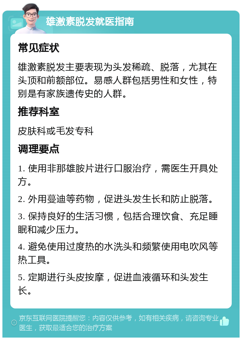 雄激素脱发就医指南 常见症状 雄激素脱发主要表现为头发稀疏、脱落，尤其在头顶和前额部位。易感人群包括男性和女性，特别是有家族遗传史的人群。 推荐科室 皮肤科或毛发专科 调理要点 1. 使用非那雄胺片进行口服治疗，需医生开具处方。 2. 外用蔓迪等药物，促进头发生长和防止脱落。 3. 保持良好的生活习惯，包括合理饮食、充足睡眠和减少压力。 4. 避免使用过度热的水洗头和频繁使用电吹风等热工具。 5. 定期进行头皮按摩，促进血液循环和头发生长。