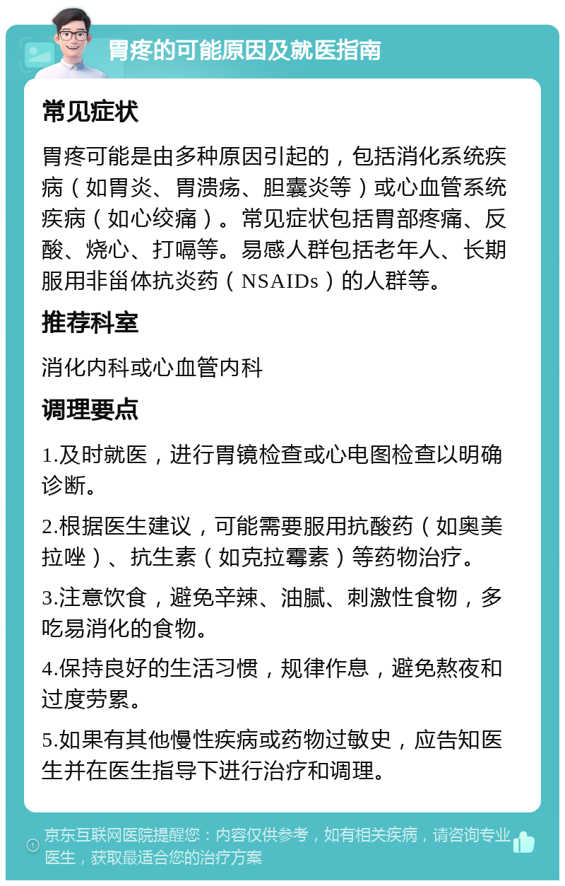 胃疼的可能原因及就医指南 常见症状 胃疼可能是由多种原因引起的，包括消化系统疾病（如胃炎、胃溃疡、胆囊炎等）或心血管系统疾病（如心绞痛）。常见症状包括胃部疼痛、反酸、烧心、打嗝等。易感人群包括老年人、长期服用非甾体抗炎药（NSAIDs）的人群等。 推荐科室 消化内科或心血管内科 调理要点 1.及时就医，进行胃镜检查或心电图检查以明确诊断。 2.根据医生建议，可能需要服用抗酸药（如奥美拉唑）、抗生素（如克拉霉素）等药物治疗。 3.注意饮食，避免辛辣、油腻、刺激性食物，多吃易消化的食物。 4.保持良好的生活习惯，规律作息，避免熬夜和过度劳累。 5.如果有其他慢性疾病或药物过敏史，应告知医生并在医生指导下进行治疗和调理。