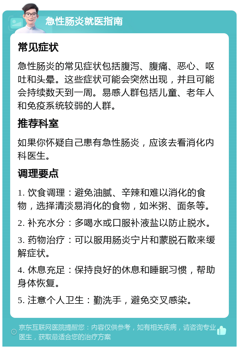 急性肠炎就医指南 常见症状 急性肠炎的常见症状包括腹泻、腹痛、恶心、呕吐和头晕。这些症状可能会突然出现，并且可能会持续数天到一周。易感人群包括儿童、老年人和免疫系统较弱的人群。 推荐科室 如果你怀疑自己患有急性肠炎，应该去看消化内科医生。 调理要点 1. 饮食调理：避免油腻、辛辣和难以消化的食物，选择清淡易消化的食物，如米粥、面条等。 2. 补充水分：多喝水或口服补液盐以防止脱水。 3. 药物治疗：可以服用肠炎宁片和蒙脱石散来缓解症状。 4. 休息充足：保持良好的休息和睡眠习惯，帮助身体恢复。 5. 注意个人卫生：勤洗手，避免交叉感染。