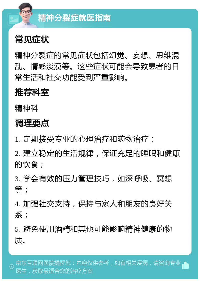 精神分裂症就医指南 常见症状 精神分裂症的常见症状包括幻觉、妄想、思维混乱、情感淡漠等。这些症状可能会导致患者的日常生活和社交功能受到严重影响。 推荐科室 精神科 调理要点 1. 定期接受专业的心理治疗和药物治疗； 2. 建立稳定的生活规律，保证充足的睡眠和健康的饮食； 3. 学会有效的压力管理技巧，如深呼吸、冥想等； 4. 加强社交支持，保持与家人和朋友的良好关系； 5. 避免使用酒精和其他可能影响精神健康的物质。