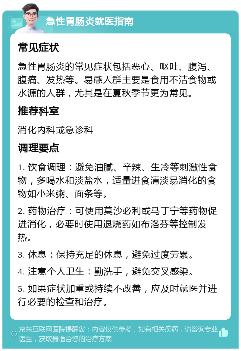 急性胃肠炎就医指南 常见症状 急性胃肠炎的常见症状包括恶心、呕吐、腹泻、腹痛、发热等。易感人群主要是食用不洁食物或水源的人群，尤其是在夏秋季节更为常见。 推荐科室 消化内科或急诊科 调理要点 1. 饮食调理：避免油腻、辛辣、生冷等刺激性食物，多喝水和淡盐水，适量进食清淡易消化的食物如小米粥、面条等。 2. 药物治疗：可使用莫沙必利或马丁宁等药物促进消化，必要时使用退烧药如布洛芬等控制发热。 3. 休息：保持充足的休息，避免过度劳累。 4. 注意个人卫生：勤洗手，避免交叉感染。 5. 如果症状加重或持续不改善，应及时就医并进行必要的检查和治疗。