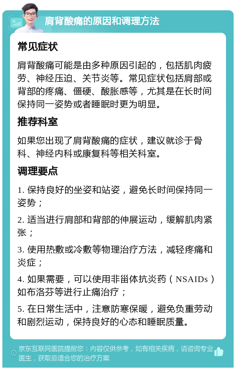 肩背酸痛的原因和调理方法 常见症状 肩背酸痛可能是由多种原因引起的，包括肌肉疲劳、神经压迫、关节炎等。常见症状包括肩部或背部的疼痛、僵硬、酸胀感等，尤其是在长时间保持同一姿势或者睡眠时更为明显。 推荐科室 如果您出现了肩背酸痛的症状，建议就诊于骨科、神经内科或康复科等相关科室。 调理要点 1. 保持良好的坐姿和站姿，避免长时间保持同一姿势； 2. 适当进行肩部和背部的伸展运动，缓解肌肉紧张； 3. 使用热敷或冷敷等物理治疗方法，减轻疼痛和炎症； 4. 如果需要，可以使用非甾体抗炎药（NSAIDs）如布洛芬等进行止痛治疗； 5. 在日常生活中，注意防寒保暖，避免负重劳动和剧烈运动，保持良好的心态和睡眠质量。