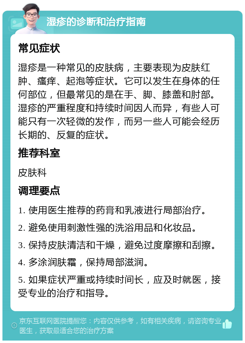 湿疹的诊断和治疗指南 常见症状 湿疹是一种常见的皮肤病，主要表现为皮肤红肿、瘙痒、起泡等症状。它可以发生在身体的任何部位，但最常见的是在手、脚、膝盖和肘部。湿疹的严重程度和持续时间因人而异，有些人可能只有一次轻微的发作，而另一些人可能会经历长期的、反复的症状。 推荐科室 皮肤科 调理要点 1. 使用医生推荐的药膏和乳液进行局部治疗。 2. 避免使用刺激性强的洗浴用品和化妆品。 3. 保持皮肤清洁和干燥，避免过度摩擦和刮擦。 4. 多涂润肤霜，保持局部滋润。 5. 如果症状严重或持续时间长，应及时就医，接受专业的治疗和指导。