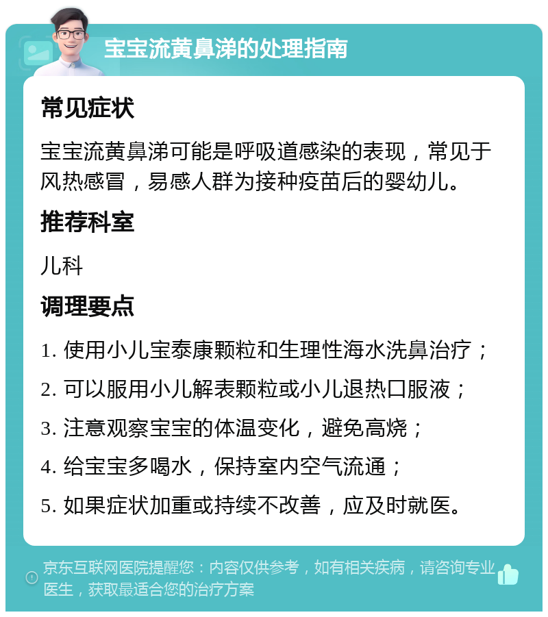 宝宝流黄鼻涕的处理指南 常见症状 宝宝流黄鼻涕可能是呼吸道感染的表现，常见于风热感冒，易感人群为接种疫苗后的婴幼儿。 推荐科室 儿科 调理要点 1. 使用小儿宝泰康颗粒和生理性海水洗鼻治疗； 2. 可以服用小儿解表颗粒或小儿退热口服液； 3. 注意观察宝宝的体温变化，避免高烧； 4. 给宝宝多喝水，保持室内空气流通； 5. 如果症状加重或持续不改善，应及时就医。